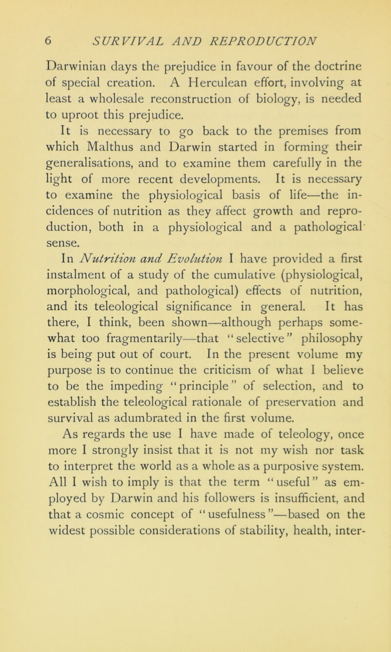 Darwinian clays the prejudice in favour of the doctrine of special creation. A Herculean effort, involving at least a wholesale reconstruction of biology, is needed to uproot this prejudice. It is necessary to go back to the premises from which Malthus and Darwin started in forming their generalisations, and to examine them carefully in the light of more recent developments. It is necessary to examine the physiological basis of life—the in- cidences of nutrition as they affect growth and repro- duction, both in a physiological and a pathological sense. In Niitrition and Evolution I have provided a first instalment of a study of the cumulative (physiological, morphological, and pathological) effects of nutrition, and its teleological significance in general. It has there, I think, been shown—although perhaps some- what too fragmentarily—that “selective” philosophy is being put out of court. In the present volume my purpose is to continue the criticism of what I believe to be the impeding “principle” of selection, and to establish the teleological rationale of preservation and survival as adumbrated in the first volume. As regards the use I have made of teleology, once more I strongly insist that it is not my wish nor task to interpret the world as a whole as a purposive system. All I wish to imply is that the term “useful” as em- ployed by Darwin and his followers is insufficient, and that a cosmic concept of “usefulness”—based on the widest possible considerations of stability, health, inter-