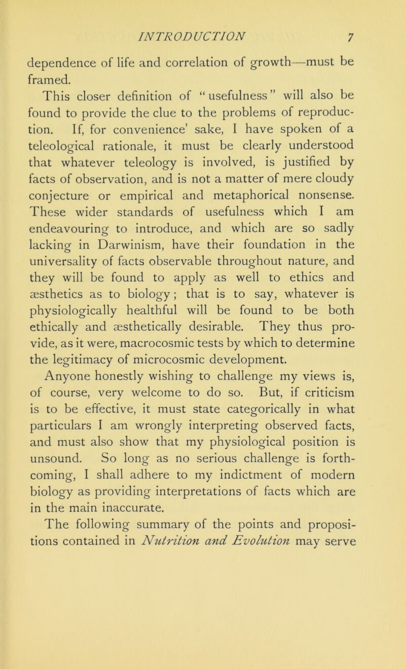 dependence of life and correlation of growth—must be framed. This closer definition of “usefulness” will also be found to provide the clue to the problems of reproduc- tion. If, for convenience’ sake, I have spoken of a teleological rationale, it must be clearly understood that whatever teleology is involved, is justified by facts of observation, and is not a matter of mere cloudy conjecture or empirical and metaphorical nonsense. These wider standards of usefulness which I am endeavouring to introduce, and which are so sadly lacking in Darwinism, have their foundation in the universality of facts observable throughout nature, and they will be found to apply as well to ethics and aesthetics as to biology; that is to say, whatever is physiologically healthful will be found to be both ethically and aesthetically desirable. They thus pro- vide, as it were, macrocosmic tests by which to determine the legitimacy of microcosmic development. Anyone honestly wishing to challenge my views is, of course, very welcome to do so. But, if criticism is to be effective, it must state categorically in what particulars I am wrongly interpreting observed facts, and must also show that my physiological position is unsound. So long as no serious challenge is forth- coming, I shall adhere to my indictment of modern biology as providing interpretations of facts which are in the main inaccurate. The following summary of the points and proposi- tions contained in Nutrition and Evolution may serve