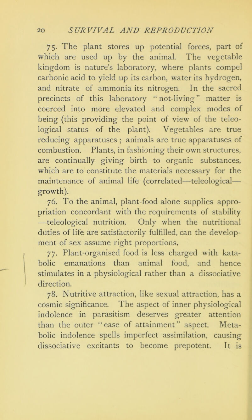 75. The plant stores up potential forces, part of which are used up by the animal. The vegetable kingdom is nature’s laboratory, where plants compel carbonic acid to yield up its carbon, water its hydrogen, and nitrate of ammonia its nitrogen. In the sacred precincts of this laboratory “ not-living ” matter is coerced into more elevated and complex modes of being (this providing the point of view of the teleo- logical status of the plant). Vegetables are true reducing apparatuses ; animals are true apparatuses of combustion. Plants, in fashioning their own structures, are continually giving birth to organic substances, which are to constitute the materials necessary for the maintenance of animal life (correlated—teleological— growth). 76. To the animal, plant-food alone supplies appro- priation concordant with the requirements of stability —teleological nutrition. Only when the nutritional duties of life are satisfactorily fulfilled, can the develop- ment of sex assume right proportions. 77. Plant-organised food is less charged with kata- bolic emanations than animal food, and hence stimulates in a physiological rather than a dissociative direction. 78. Nutritive attraction, like sexual attraction, has a cosmic significance. The aspect of inner physiological indolence in parasitism deserves greater attention than the outer “ease of attainment” aspect. Meta- bolic indolence spells imperfect assimilation, causing dissociative excitants to become prepotent. It is