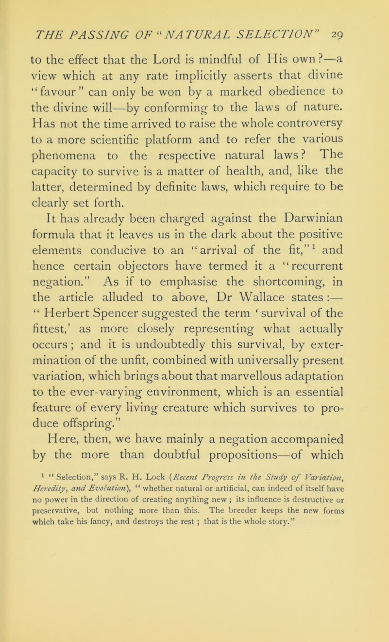 to the effect that the Lord is mindful of His own ?—a view which at any rate implicitly asserts that divine “favour” can only be won by a marked obedience to the divine will—by conforming to the laws of nature. Has not the time arrived to raise the whole controversy to a more scientific platform and to refer the various phenomena to the respective natural laws ? The capacity to survive is a matter of health, and, like the latter, determined by definite laws, which require to be clearly set forth. It has already been charged against the Darwinian formula that it leaves us in the dark about the positive elements conducive to an “arrival of the fit,”1 and hence certain objectors have termed it a “recurrent negation.” As if to emphasise the shortcoming, in the article alluded to above, Dr Wallace states :— “ Herbert Spencer suggested the term ‘ survival of the fittest,’ as more closely representing what actually occurs ; and it is undoubtedly this survival, by exter- mination of the unfit, combined with universally present variation, which brings about that marvellous adaptation to the ever-varying environment, which is an essential feature of every living creature which survives to pro- duce offspring.” Here, then, we have mainly a negation accompanied by the more than doubtful propositions—of which 1 “ Selection,” says R. H. Lock (Recent Progress in the Study of Variation, Heredity, and Evolution), “ whether natural or artificial, can indeed of itself have no power in the direction of creating anything new; its influence is destructive or preservative, but nothing more than this. The breeder keeps the new forms which take his fancy, and destroys the rest ; that is the whole story.”