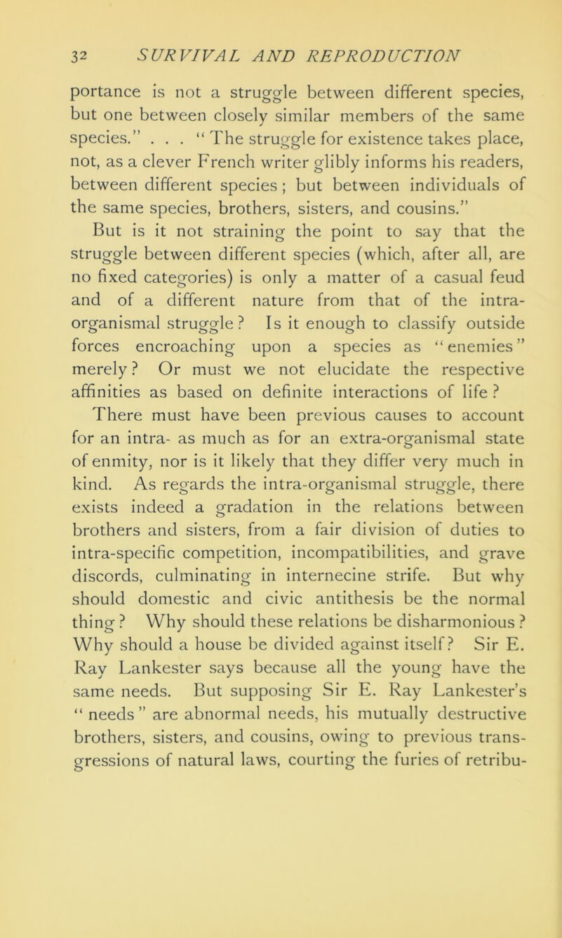 portance is not a struggle between different species, but one between closely similar members of the same species.” . . . “ The struggle for existence takes place, not, as a clever French writer glibly informs his readers, between different species; but between individuals of the same species, brothers, sisters, and cousins.” But is it not straining the point to say that the struggle between different species (which, after all, are no fixed categories) is only a matter of a casual feud and of a different nature from that of the intra- organismal struggle ? Is it enough to classify outside forces encroaching upon a species as “ enemies ” merely ? Or must we not elucidate the respective affinities as based on definite interactions of life ? There must have been previous causes to account for an intra- as much as for an extra-organismal state of enmity, nor is it likely that they differ very much in kind. As regards the intra-organismal struggle, there exists indeed a orradation in the relations between o brothers and sisters, from a fair division of duties to intra-specific competition, incompatibilities, and grave discords, culminating in internecine strife. But wrhy should domestic and civic antithesis be the normal thing ? Why should these relations be disharmonious ? Why should a house be divided against itself? Sir E. Ray Lankester says because all the young have the same needs. But supposing Sir E. Ray Lankester’s “ needs” are abnormal needs, his mutually destructive brothers, sisters, and cousins, owing to previous trans- gressions of natural laws, courting the furies of retribu-