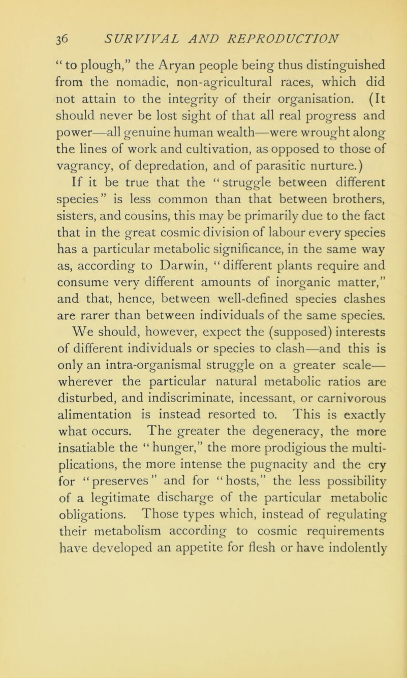 “ to plough,” the Aryan people being thus distinguished from the nomadic, non-agricultural races, which did not attain to the integrity of their organisation. (It should never be lost sight of that all real progress and power—all genuine human wealth—were wrought along the lines of work and cultivation, as opposed to those of vagrancy, of depredation, and of parasitic nurture.) If it be true that the “ struggle between different species ” is less common than that between brothers, sisters, and cousins, this may be primarily due to the fact that in the great cosmic division of labour every species has a particular metabolic significance, in the same way as, according to Darwin, “different plants require and consume very different amounts of inorganic matter,” and that, hence, between well-defined species clashes are rarer than between individuals of the same species. We should, however, expect the (supposed) interests of different individuals or species to clash—and this is only an intra-organismal struggle on a greater scale— wherever the particular natural metabolic ratios are disturbed, and indiscriminate, incessant, or carnivorous alimentation is instead resorted to. This is exactly what occurs. The greater the degeneracy, the more insatiable the “ hunger,” the more prodigious the multi- plications, the more intense the pugnacity and the cry for “preserves” and for “hosts,” the less possibility of a legitimate discharge of the particular metabolic obligations. Those types which, instead of regulating their metabolism according to cosmic requirements have developed an appetite for flesh or have indolently