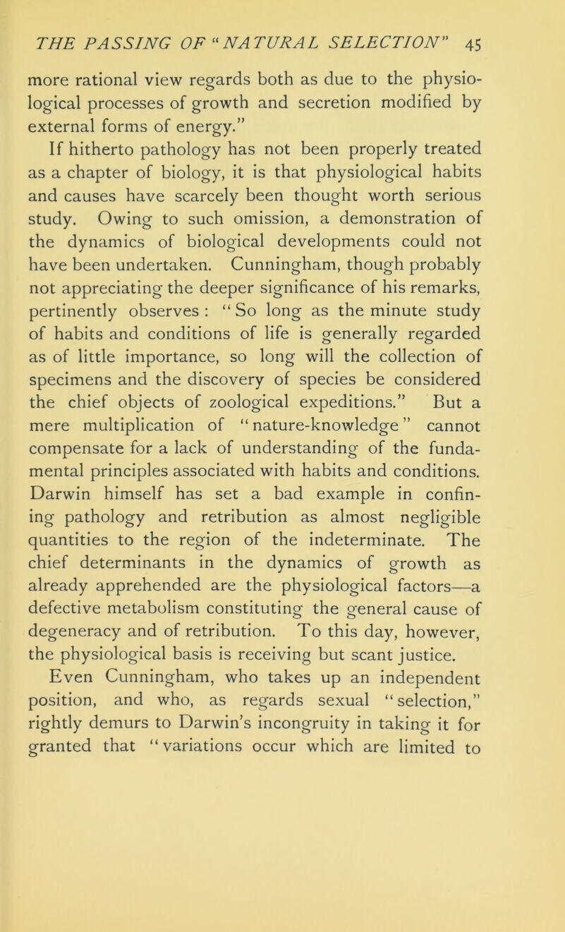 more rational view regards both as due to the physio- logical processes of growth and secretion modified by external forms of energy.” If hitherto pathology has not been properly treated as a chapter of biology, it is that physiological habits and causes have scarcely been thought worth serious study. Owing to such omission, a demonstration of the dynamics of biological developments could not have been undertaken. Cunningham, though probably not appreciating the deeper significance of his remarks, pertinently observes : “ So long as the minute study of habits and conditions of life is generally regarded as of little importance, so long will the collection of specimens and the discovery of species be considered the chief objects of zoological expeditions.” But a mere multiplication of “ nature-knowledge ” cannot compensate for a lack of understanding of the funda- mental principles associated with habits and conditions. Darwin himself has set a bad example in confin- ing pathology and retribution as almost negligible quantities to the region of the indeterminate. The chief determinants in the dynamics of growth as already apprehended are the physiological factors—a defective metabolism constituting the general cause of degeneracy and of retribution. To this day, however, the physiological basis is receiving but scant justice. Even Cunningham, who takes up an independent position, and who, as regards sexual “selection,” rightly demurs to Darwin’s incongruity in taking it for granted that “variations occur which are limited to