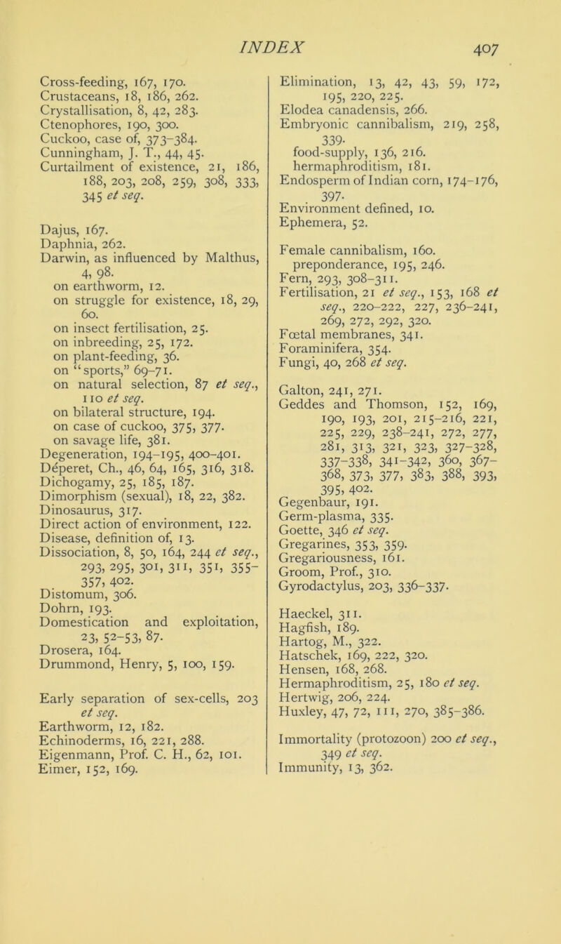 Cross-feeding, 167, 170. Crustaceans, 18, 186, 262. Crystallisation, 8, 42, 283. Ctenophores, 190, 300. Cuckoo, case of, 373-384. Cunningham, J. T., 44, 45. Curtailment of existence, 21, 186, 188, 203, 208, 259, 308, 333, 345 et seq. Dajus, 167. Daphnia, 262. Darwin, as influenced by Malthus, 4, 98. on earthworm, 12. on struggle for existence, 18, 29, 60. on insect fertilisation, 25. on inbreeding, 25, 172. on plant-feeding, 36. on “sports,” 69-71. on natural selection, 87 et seq., no et seq. on bilateral structure, 194. on case of cuckoo, 375, 377. on savage life, 381. Degeneration, 194-195, 400-401. Deperet, Ch., 46, 64, 165, 316, 318. Dichogamy, 25, 185, 187. Dimorphism (sexual), 18, 22, 382. Dinosaurus, 317. Direct action of environment, 122. Disease, definition of, 13. Dissociation, 8, 50, 164, 244 ct seq., 293, 295, 3°b 3iC 35b 355- 357, 402. Distomum, 306. Dohrn, 193. Domestication and exploitation, 23, 52-53, 87. Drosera, 164. Drummond, Henry, 5, 100, 159. Early separation of sex-cells, 203 et seq. Earthworm, 12, 182. Echinoderms, 16, 221, 288. Eigenmann, Prof. C. H., 62, 101. Eimer, 152, 169. Elimination, 13, 42, 43, 59, 172, 195, 220, 225. Elodea canadensis, 266. Embryonic cannibalism, 219, 258, 339- food-supply, 136, 216. hermaphroditism, 181. Endosperm of Indian corn, 174-176, 397- Environment defined, 10. Ephemera, 52. Female cannibalism, 160. preponderance, 195, 246. Fern, 293, 308-311. Fertilisation, 21 et seq., 153, 168 et seq., 220-222, 227, 236-241, 269, 272, 292, 320. Foetal membranes, 341. Foraminifera, 354. Fungi, 40, 268 et seq. Galton, 241, 271. Geddes and Thomson, 152, 169, 190, 193, 201, 215-216, 221, 225, 229, 238-241, 272, 277, 281, 313, 321, 323, 327-328, 337-338, 341-342, 360, 367- 368, 373, 377, 383, 388, 393, 395, 402. Gegenbaur, 191. Germ-plasma, 335. Goette, 346 et seq. Gregarines, 353, 359. Gregariousness, 161. Groom, Prof., 310. Gyrodactylus, 203, 336-337. Haeckel, 311. Hagfish, 189. Hartog, M., 322. Hatschek, 169, 222, 320. Hensen, 168, 268. Hermaphroditism, 25, 180 et seq. Hertwig, 206, 224. Huxley, 47, 72, hi, 270, 385-386. Immortality (protozoon) 200 ct seq., 349 et seq. Immunity, 13, 362.