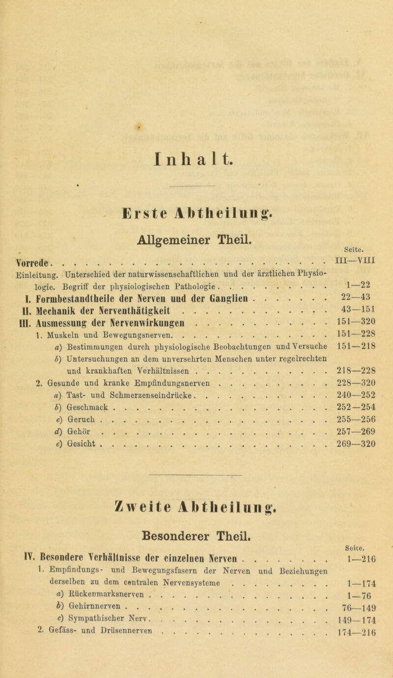 Inhalt. Erste Abtlieiluiis- Allgemeiner Theil. Seite. Vorrede Einleitung. Unterschied der naturwissenschaftlichen und der ärztlichen Physio- logie. Begriff der physiologischen Pathologie 1—22 I. Formbestaudibeile der Nerven und der Ganglien 22—43 II. Mechanik der Nerventhätigkeit 43—151 III. Ausmessnng der Nervenwirkungen 151—320 1. Muskeln und Bewegungsnerven 151—228 a) Bestimmungen durch physiologische Beobachtungen und Versuche 151—218 b) Untersuchungen an dem unversehrten Menschen unter regelrechten und krankhaften Verhältnissen 218—228 2. Gesunde und kranke Empfindungsnerven 228—320 a) Tast- und Schmerzenseindrücke 240—252 b) Geschmack 252—254 c) Geruch 255—256 d) Gehör 257—269 e) Gesicht 269—320 Zweite Abtlieiluiig*. Besonderer Theil. Seite. IV. Besondere Verhällnisse der einzelnen Nerven i—216 1. Empfindungs- und Bewegungsfasern der Nerven und Beziehungen derselben zu dem centralen Nervensysteme 1 —174 a) Kückenmarksnerven 1 76 b) Gehirnnerven 76 149 c) Sympathischer Nerv I49 J74