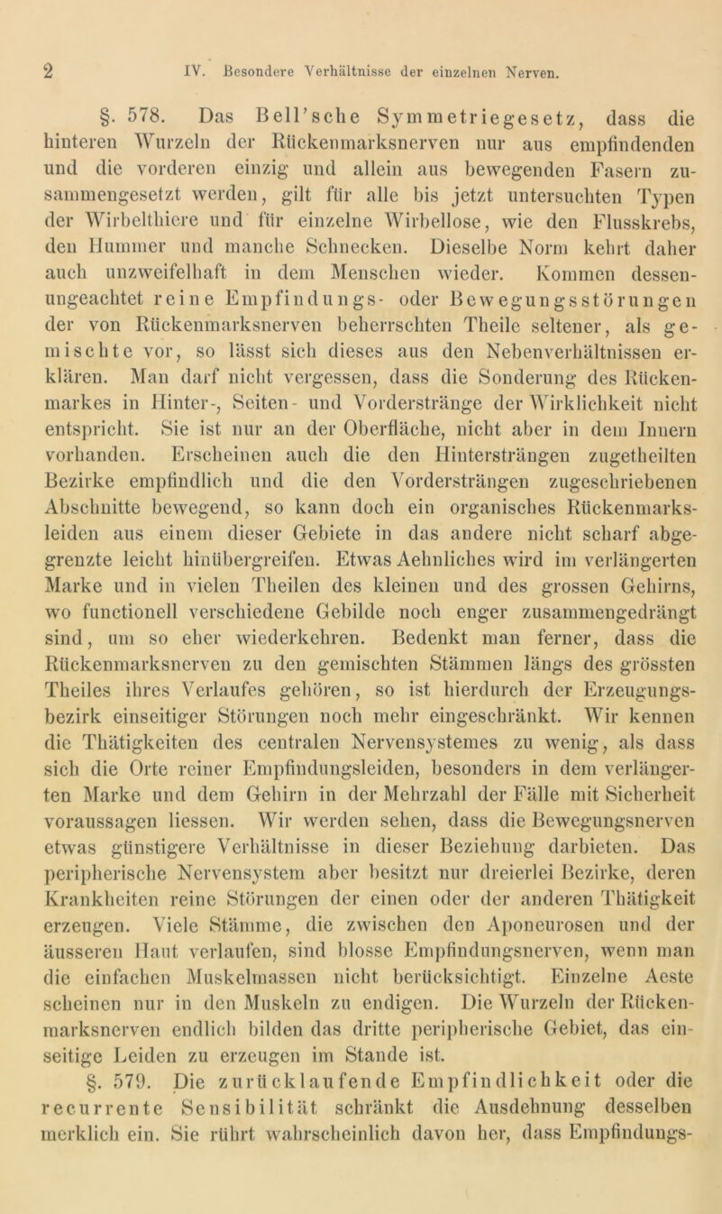 §. 578. Das BelTsclie Symmetriegesetz, dass die hinteren Wurzeln der Kiickenmarksnerven nur aus empfindenden und die vorderen einzig und allein aus bewegenden Fasein zu- sammengesetzt werden, gilt für alle bis jetzt untersuchten Typen der Wirbelthicre und für einzelne Wirbellose, wie den Flusskrebs, den Hummer und manche Schnecken. Dieselbe Norm kehrt daher auch unzweifelhaft in dem Menschen wieder. Kommen dessen- ungeachtet reine Empfind u n g s - oder B e w e g u n g s s t ö r u n g e n der von Rückenmarksnerven beherrschten Theile seltener, als ge- mischte vor, so lässt sich dieses aus den Nebenverhältnissen er- klären. Man darf nicht vergessen, dass die Sonderung des Rücken- markes in Hinter-, Seiten- und Vorderstränge der AVirklichkeit nicht entspricht. Sie ist nur an der Oberfläche, nicht aber in dem Innern vorhanden. Erscheinen auch die den Hintersträngen zugetheilten Bezirke empfindlich und die den Vordersträngen zugeschriebenen Abschnitte bewegend, so kann doch ein organisches Rückenniarks- leiden aus einem dieser Gebiete in das andere nicht scharf abge- grenzte leicht hinübergreifen. Etwas Aehnliches wird im verlängerten Marke und in vielen Theilen des kleinen und des grossen Gehirns, wo functioneil verschiedene Gebilde noch enger zusammengedrängt sind, um so eher wiederkehren. Bedenkt man ferner, dass die Rückenmarksnerven zu den gemischten Stämmen längs des grössten Theiles ihres Verlaufes gehören, so ist hierdurch der Erzeugungs- bezirk einseitiger Störungen noch mehr eingeschränkt. Wir kennen die Thätigkeiten des centralen Nervensystemes zu wenig, als dass sich die Orte reiner Empfindungsleiden, besonders in dem verlänger- ten Marke und dem Gehirn in der Mehrzahl der Fälle mit Sicherheit Voraussagen Hessen. Wir werden sehen, dass die Bewegungsnerven etwas günstigere Verhältnisse in dieser Beziehung darbieten. Das peripherische Nervensystem aber besitzt nur dreierlei Bezirke, deren Krankheiten reine Störungen der einen oder der anderen Thätigkeit erzeugen. Viele Stämme, die zwischen den Aponeurosen und der äusseren Haut verlaufen, sind blosse Empfindungsnerven, wenn man die einfachen Muskelrnasscn nicht berücksichtigt. Einzelne Aeste scheinen nur in den Muskeln zu endigen. Die Wurzeln der Rücken- marksnerven endlich bilden das dritte peripherisebe Gebiet, das ein- seitige Leiden zu erzeugen im Stande ist. §. 579. Die zurücklaufende Empfindlichkeit oder die recurrente Sensibilität schränkt die Ausdehnung desselben merklich ein. Sie rührt wahrscheinlich davon her, dass Empfindungs-