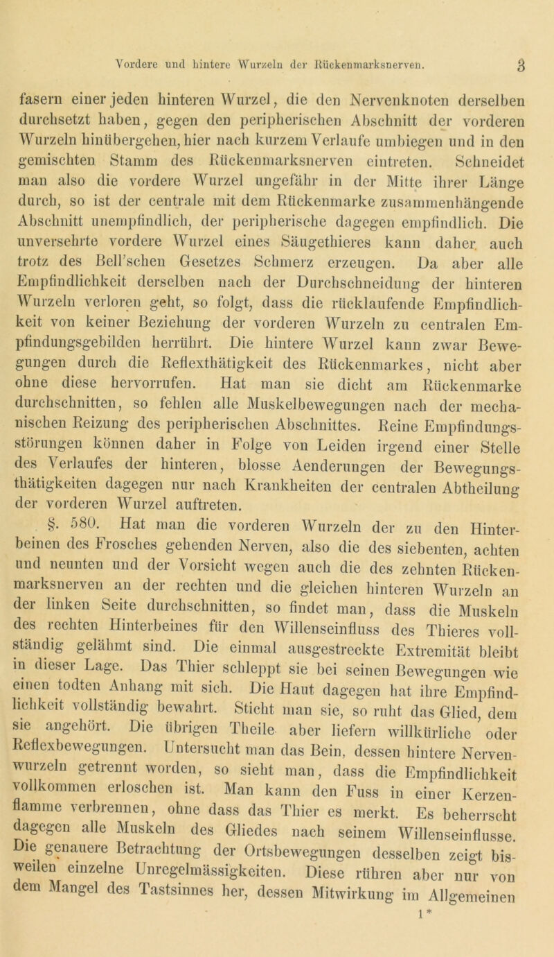 fasern einer jeden hinteren Wurzel, die den Nervenknoten derselben durchsetzt haben, gegen den peripherischen Abschnitt der vorderen Wurzeln hinübergeheil, hier nach kurzem Verlaufe umbiegen und in den gemischten Stamm des Kückenmarksnerv^en eiiitreten. Schneidet man also die vordere Wurzel ungefähr in der Mitte ihrer Länge durch, so ist der centrale mit dem Kückenmarke zusammenhängende Abschnitt unempfindlich, der peripherische dagegen empfindlich. Die unversehrte vordere Wurzel eines Säugethieres kann daher, auch trotz des ßelfschen Gesetzes Schmerz erzeugen. Da aber alle Empfindlichkeit derselben nach der Durchschneidung der hinteren Wurzeln verloren geht, so folgt, dass die riicklaufende Empfindlich- keit von keiner Beziehung der vorderen Wurzeln zu centralen Em- pfindungsgebilden herrührt. Die hintere Wurzel kann zwar Bewe- gungen durch die Reflexthätigkeit des Rückenmarkes, nicht aber ohne diese hervorrufen. Hat man sie dicht am Rückenmarke durchschnitten, so fehlen alle Muskelbewegungen nach der mecha- nischen Reizung des peripherischen Abschnittes. Reine Empfindungs- störungen können daher in Folge von Leiden irgend einer Stelle des Verlaufes der hinteren, blosse Aenderungen der Bewegungs- thätigkeiten dagegen nur nach Krankheiten der centralen Abtheilung der vorderen Wurzel auftreten. §. 580. Hat man die vorderen Wurzeln der zu den Hinter- beinen des Frosches gehenden Nerven, also die des siebenten, achten und neunten und der Vorsicht wegen auch die des zehnten Rücken- marksnerven an der rechten und die gleichen hinteren Wurzeln an der linken Seite durchschnitten, so findet man, dass die Muskeln des rechten Hinterbeines für den Willenseinfluss des Thieres voll- ständig gelähmt sind. Die einmal ausgestreckte Extremität bleibt in dieser Lage. Das Thier schleppt sie bei seinen Bewegungen wie einen todten Anhang mit sich. Die Haut dagegen hat ihre Empfind- lichkeit vollständig bewahrt. Sticht man sie, so ruht das Glied, dem sie angehört. Die übrigen Theile aber liefern willkürliche ' oder Reflexbewegungen. Untersucht man das Bein, dessen hintere Nerven- wurzeln getrennt worden, so sieht man, dass die Empfindlichkeit vollkommen erloschen ist. Man kann den Fuss in einer Kerzen- flamme verbrennen, ohne dass das Thier es merkt. Es beherrscht dagegen alle Muskeln des Gliedes nach seinem Willenseinflusse. Die genauere Betrachtung der Ortsbewegungen desselben zeigt bis- weilen einzelne Unregelmässigkeiten. Diese rühren aber nur von dem Mangel des Tastsinnes her, dessen Mitwirkung im Allgemeinen 1=^