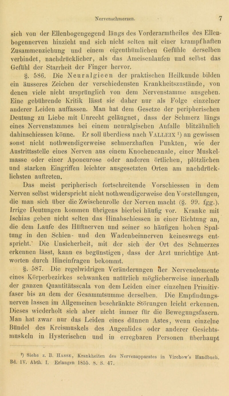 sich von der Ellenbogengegend längs des Vorderarmtheiles des Ellen- bogennerven liinziebt und sich nicht selten mit einer krampfhaften Zusammenziehimg und einem eigenthiimlichen Gefühle derselben verbindet, nachdrücklicher, als das Ameisenlaufen und selbst das Gefühl der Starrheit der Finger hervor. §. 586. Die Neuralgieen der praktischen Heilkunde bilden ein äusseres Zeichen der verschiedensten Krankheitszustände, von denen viele nicht ursprünglich von dem Nervenstamme ausgehen. Eine gebührende Kritik lässt sie' daher nur als Folge einzelner anderer Leiden auffassen. Man hat dem Gesetze der peripherischen Deutung zu Liebe mit Unrecht geläugnet, dass der Schmerz längs eines Nervenstammes bei einem neuralgischen Anfalle blitzähnlich dahinschiessen könne. Er soll überdiess nach Valleix an gewissen sonst nicht nothwendigerweise schmerzhaften Punkten, wie der Austrittsstelle eines Nerven aus einem Knochencanale, einer Muskel- masse oder einer Aponeurose oder anderen örtlichen, plötzlichen und starken Eingriffen leichter ausgesetzten Orten am nachdrück- lichsten auftreten. Das meist peripherisch fortschreitende Vorschiessen in dem Nerven selbst widerspricht nicht nothwendigerweise den Vorstellungen, die man sich über die Zwischenrolle der Nerven macht (§. 99. fgg.). Irrige Öeutungen kommen übrigens hierbei häutig vor. Kranke mit Ischias geben nicht selten das Hinabschiessen in einer Richtung an, die dem Laufe des Hüftnerven und seiner so häufigen hohen Spal- tung in den Schien- und den Wadenbeinnerven keineswegs ent- spricht.* Die Unsicherheit, mit der sich der Ort des Schmerzes erkennen lässt, kann es begünstigen, dass der Arzt unrichtige Ant- worten durch Hineinfragen bekommt. §. 587. Die regelwidrigen Veränderungen Ser Nervenelemente eines Körperbezirkes schwanken natürlich möglicherweise innerhalb der ganzen Quantitätsscala von dem Leiden einer einzelnen Primitiv- taser bis zu dem der Gesammtsumme derselben. Die Empfindungs- nerven lassen im Allgemeinen beschränkte Störungen leicht erkennen. Dieses wiederholt sich aber nicht immer für die Bewegungsfasern. Man hat zwar nur das Leiden eines dünnen Astes, wenn einzelne Bündel des Kreismuskels des Augenlides oder anderer Gesichts- muskeln in Hysterischen und in erregbaren Personen überhaupt Siehe z. B. Hasse, Krankheiten des Nervenapparates in Virchow’s Handbuch. Bd. IV. Abth. I. Erlangen 1855. 8. S. 47,