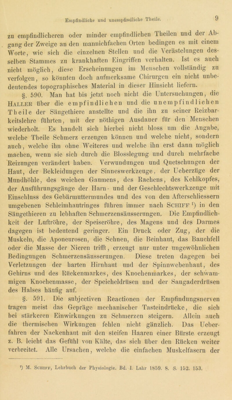 Empfindliche und uneinpfindliclie Theile. zu empfiudliclieren oder minder empfindlichen Tbeilen und dei Ab- gang der Zweige an den mannichfacben Orten bedingen es mit einem Worte, wie sieb die einzelnen Stellen und die Verästelungen des- selben Stammes zu krankhaften Eingritfen verhalten. Ist es aueh nicht möglich, diese Erscheinungen im Menschen vollständig zu verfolgen, so könnten doch aufmerksame Chirurgen ein nicht unbe- deutendes topographisches Material in dieser Hinsicht liefern. §. 590. Man hat bis jetzt noch nicht die Untersuchungen, die Haller über die empfindlichen und die unempfindlichen Tb eile der Säugethiere anstellte und die ihn zu seiner Reizbar- keitslehre führten, mit der nöthigen Ausdauer für den Menschen wiederholt. Es handelt sich hierbei nicht bloss um die Angabe, welche Theile Schmerz erzeugen können und welche nicht, sondern auch, welche ihn ohne Weiteres und welche ihn erst dann möglich machen, wenn sie sich durch die Blosslegung und durch mehrfache Reizungen verändert haben. Verwundungen und Quetschungen der Haut, der Bekleidungen der Sinneswerkzeuge, der Ueberzüge der Mundhöhle, des weichen Gaumens, des Rachens, des Kehlkopfes, der Ausführungsgänge der Harn- und der Geschlechtswerkzeuge mit Einschluss des Gebärmuttermundes und des von den Afterschliessern umgebenen Schleimhautringes führen immer nach Schiff Q in den Säugethieren zu lebhaften Schmerzensäusseriingen, Die Empfindlich- keit der Luftröhre, der Speiseröhre, des Magens und des Darmes dagegen ist bedeutend geringer. Ein Druck oder Zug, der die Muskeln, die Aponeurosen, die Sehnen, die Beinhaut, das Bauchfell oder die Masse der Nieren trifft, erzeugt nur unter ungewöhnlichen Bedingungen Schmerzensäusserungen. Diese treten dagegen bei Verletzungen der harten Hirnhaut und der Spinnwebenhaut, des Gehirns und des Rückenmarkes, des Knochenmarkes, der schwam- migen Knochenmassc, der Speicheldrüsen und der Saugaderdrüsen des Halses häufig auf. §. 591. Die subjectiven Reactionen der Empfindungsnerven tragen meist das Gepräge mechaniseber Tasteindrücke, die sich bei stärkeren Einwirkungen zu Schmerzen steigern. Allein auch die thermischen Wirkungen fehlen nicht gänzlich. Das Ueber- fahren der Nackenhaut mit den steifen Haaren einer Bürste erzeugt z. B. leicht das Gefühl von Kälte, das sich über den Rücken weiter verbreitet. Alle Ursachen, welche die einfachen Muskelfasern der ’) M. Schiff, Lehrbuch der Physiologie. J3d. I. Lahr 1859. 8. S. 152. 153.