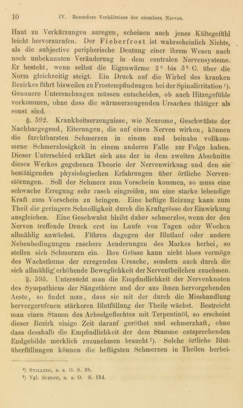 Haut zu Verkürzungen anregen, scheinen auch jenes Kältegefühl leicht hervorzurufen. Der Fieberfrost ist wahrscheinlich Nichts, als die subjective peripherische Deutung einer ihrem Wesen nach noch unbekannten Veräuderung in dem centralen Nervensysteme. Er besteht, wenn selbst die Eigenwärme 2« bis 3» G. über die Norm gleichzeitig steigt. Ein Druck auf die Wirbel des kranken Bezirkes führt bisweilen zu Frostemplindungen bei der Spinalirritation >). Genauere Untersuchungen müssen entscheiden, ob auch Hitzegefühle Vorkommen, ohne dass die wärmeerzeugenden Ursachen thätiger als sonst sind. §. 592. Krankheitserzeugnisse, wie Neurome, Geschwülste der Nachbargegend, Eiterungen, die auf einen Nerven wirken, können die furchtbarsten Schmerzen in einem und beinahe vollkom- mene Schmerzlosigkeit in einem anderen Falle zur Folge haben. Dieser Unterschied erklärt sich aus der in dem zweiten Abschnitte dieses Werkes gegebenen Theorie der Nervenwirkung und den sie' bestätigenden physiologischen Erfahrungen über örtliche Nerven- störungen. Soll der Schmerz zum Vorschein kommen, so muss eine schwache Erregung sehr rasch eingreifen, um eine starke lebendige Kraft zum Vorschein zu bringen. Eine heftige Reizung kann zum Theil die geringere Schnelligkeit durch die Kraftgrösse der Einwirkung ausgleichen. Eine Geschwulst bleibt daher schmerzlos, wenn der den Nerven tretfende Druck erst im Laufe von Tagen oder Wochen allmählig anwächst. Führen dagegen der Blutlauf oder andere Nebenbedingungen raschere Aenderungen des Markes herbei, so stellen sich Schmerzen ein. Ihre Grösse kann nicht bloss vermöge des Wachsthums der erregenden Ursache, sondern auch durch die sich allmählig] erhöhende Beweglichkeit derNerventheilchen zunehmen. §. 593. Untersucht man die Empfindlichkeit der Nervenknoten des Sympathicus der xSäugethiere und der aus ihnen hervorgehenden Aeste, so findet man, dass sie mit der durch die Misshandlung hervorgerufenen stärkeren Blutfüllung der Theilp wächst. Bestreicht man einen Stamm des Achselgeflechtes mit Terpentinöl, so erscheint dieser Bezirk einige Zeit darauf geröthet und schmerzhaft, ohne dass desshalb die Empfindlichkeit der dem Stamme entsprechenden Endgebilde merklich zuzunehmen braucht'-). Solche örtliche Blut- überfüllungen können die heftigsten ^Schmerzen in Theilen herhei- ') Stilling, a, a. 0. S. .38. 2) Vgl. ScHiKF, a. a. 0. S. 154.