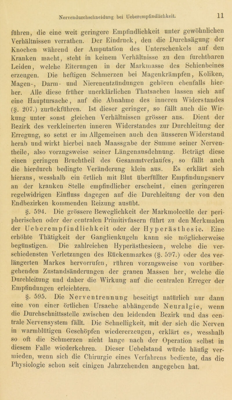 Nerveiidurclisclineiduiig bei Ueberempfindlichkeit. führen, die eine weit geringere Empfindlichkeit unter gewöbnliclien Verhältnissen verrathen. Der Eindruck, den die Durchsägung der Knochen während der Amputation des Unterschenkels auf den Kranken macht, steht in keinem Verhältnisse zu den furchtbaren Leiden, welche Eiterungen in der Markmasse des Schienbeines erzeugen. Die heftigen Schmerzen bei Magenkrämpfen, Koliken, Magen-, Darm- und Nierenentzündungen gehören ebenfalls hier- her. Alle diese früher unerklärlichen Thatsachen lassen sich auf eine Hauptursache, auf die Abnahme des inneren Widerstandes (§. 207.) zurückftihren. Ist dieser geringer, so fällt auch die Wir- kung unter sonst gleichen Verhältnissen grösser aus. Dient der Bezirk des verkleinerten inneren Widerstandes zur Durchleitung der Erregung, so setzt er im Allgemeinen auch den äusseren Widerstand herab und wirkt hierbei nach Maassgabe der Summe seiner Nerven- theile, also vorzugsweise seiner Längenausdehnung. Beträgt diese einen geringen Bruchtheil des Gesammtverlaüfes, so fällt auch die hierdurch bedingte Veränderung klein aus. Es erklärt sich hieraus, wesshalb ein örtlich mit Blut überfüllter Empfindungsnerv an der kranken Stelle empfindlicher erscheint, einen geringeren regelwidrigen Einfluss dagegen auf die Durchleitung der von den Endbezirken kommenden Reizung ausübt. §. 594. Die grössere Beweglichkeit der Markmolecüle der peri- pherischen oder der centralen Primitivfasern führt zu den Merkmalen der Ueberempfindlichkeit oder der Hy p er äs t h es ie. Eine erhöhte Thätigkeit der Ganglienkugeln kann sie möglicherweise begünstigen. Die zahlreichen Hyperästhesieen, welche die ver- schiedensten Verletzungen des Rückenmarkes (§. 597.) oder des ver- längerten Markes hervorrufen, rühren vorzugsweise von vorüber- gehenden Zustandsänderungen der grauen Massen her, welche die Durchleitung und daher die Wirkung auf die centralen Erreger der Empfindungen erleichtern. §. 595. Die Nerventrennung beseitigt natürlich nur dann eine von einer örtlichen Ursache abhängende Neuralgie, wenn die Durchschnittsstelle zwischen den leidenden Bezirk und das cen- trale Nervensystem fällt. Die Schnelligkeit, mit der sich die Nerven in warmblütigen Geschöpfen wiedererzeugen, erklärt es, wesshalb so oft die Schmerzen nicht lange nach der Operation selbst in diesem Falle wiederkehren. Dieser Uebelstand würde häufig ver- mieden, wenn sich die Chirurgie eines Verfahrens bediente, das die Physiologie schon seit einigen Jahrzehenden angegeben hat.