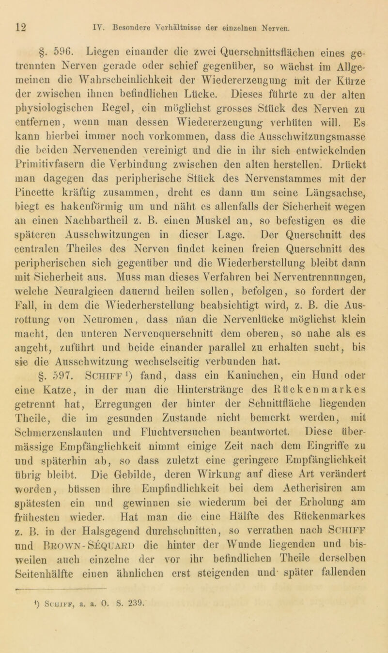 §. 596. Liegen einander die zwei Querscbnittsfläcben eines ge- trennten Nerven gerade oder scbief gegenüber, so wächst im Allge- meinen die Wabrscbeinlicbkeit der Wiedererzeugnng mit der Kürze der zwiscben ibnen befindlicben Lücke. Dieses führte zu der alten physiologischen Regel, ein möglichst grosses Stück des Nerven zu entfernen, wenn man dessen Wiedererzeugung verhüten will. Es kann hierbei immer noch Vorkommen, dass die Ausschwitziingsmasse die beiden Nervenenden vereinigt und die in ihr sich entwickelnden Primitivfasern die Verbindung zwischen den alten herstellen. Drückt man dagegen das peripherische Stück des Nervenstammes mit der Pincette kräftig zusammen, dreht es dann um seine Längsachse, biegt es hakenförmig um und näht es allenfalls der Sicherheit wegen an einen Nachbartheil z. B. einen Muskel an, so befestigen es die späteren Ausschwitzungen in dieser Lage. Der Querschnitt des centralen Theiles des Nerven findet keinen freien Querschnitt des peripherischen sich gegenüber und die Wiederherstellung bleibt dann mit Sicherheit aus. Muss man dieses Verfahren bei Nerventrennungen, welche Neuralgieen dauernd heilen sollen, befolgen, so fordert der Fall, in dem die Wiederherstellung beabsichtigt wird, z. B. die Aus- rottung von Neuromen, dass nian die Nervenlücke möglichst klein macht, den unteren Nervenquerschnitt dem oberen, so nahe als es angeht, zuführt und beide einander parallel zu erhalten sucht, bis sie die Ausschwitzung wechselseitig verbunden hat. §. 597. Schiff Q fand, dass ein Kaninchen, ein Hund oder eine Katze, in der man die Hinterstränge des Rückenmarkes getrennt hat, Erregungen der hinter der Schnittfläche liegenden Theile, die im gesunden Zustande nicht bemerkt werden, mit Schnierzenslauten und Fluchtversuchen beantwortet. Diese über- mässige Empfänglichkeit nimmt einige Zeit nach dem Eingriffe zu und späterhin ab, so dass zuletzt eine geringere Empfänglichkeit übrig bleibt. Die Gebilde, deren Wirkung auf diese Art verändert worden, büssen ihre Empfindlichkeit bei dem Aetherisiren am spätesten ein und gewinnen sie wiederum bei der Erholung am frühesten wieder. Hat man die eine Hälfte des Rückenmarkes z. B. in der Halsgegend durchschnitten, so verrathen nach Schiff und Brown-Sequakd die hinter der Wunde liegenden und bis- weilen auch einzelne der vor ihr befindlichen Theile derselben Seitenhälfte einen ähnlichen erst steigenden und- später fallenden q ScuH'F, a. a. 0. S. 239.