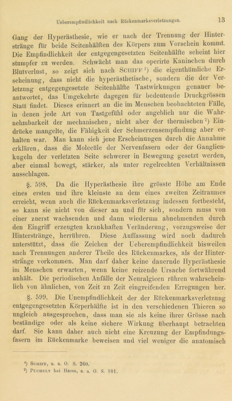 Uebereinpfindlichkeit nach Riickenmarksverletzungeli. Gang der Hyperästhesie, wie er nach der Trennung der Hinter- stränge für beide Seitenhälften des Körpers zum Vorschein kommt. Die Empfindlichkeit der entgegengesetzten Seitenhälfte scheint hier stumpfer zu werden. Schwächt man das operirte Kanmchen durch Blutverlust, so zeigt sich nach Schiff') die eigenthiimliche Er- scheinung, dass nicht die hyperästhetische, sondern die der Ver- letzung entgegengesetzte Seitenhälfte Tastwirkungen genauer be- antwortet, das Umgekehrte dagegen für bedeutende Druckgrössen Statt findet. Dieses erinnert an die im Menschen beobachteten Fälle, in denen jede Art von Tastgefühl oder angeblich nur die Wahr- nehmbarkeit der mechanischen, nicht aber der thermischenEin- drücke mangelte, die Fähigkeit der Schmerzensempfindung aber er- halten war. Man kann sich jene Erscheinungen durch die Annahme erklären, dass die Molecüle der Nervenfasern oder der Ganglien- kugeln der verletzten Seite schwerer in Bewegung gesetzt werden, aber einmal bewegt, stärker, als unter regelrechten Verhältnissen ausschlagen. §. 598. Da die Hyperästhesie ihre grösste Höhe am Ende eines ersten und ihre kleinste an dem eines zweiten Zeitraumes erreicht, wenn auch die Rückenmarksverletzung indessen fortbesteht, so kann sie nicht von dieser an und für sich, sondern muss von einer zuerst wachsenden und dann wiederum abnehmenden durch den Eingriff erzeugten krankhaften Veränderung, vorzugsweise der Hinterstränge, herrübren. Diese Auffassung wird noch dadurch unterstützt, dass die Zeichen der Ueberempfindlichkeit bisweilen nach Trennungen anderer Theile des Rückenmarkes, als der Hinter- strange Vorkommen. Man darf daher keine dauernde Hyperästhesie im Menschen erwarten, wenn keine reizende Ursache fortwährend anhält. Die periodischen Anfälle der Neuralgieen rühren wahrschein- lich -von ähnlichen, von Zeit zu Zeit eingreifenden Erregungen her. §. 599. Die Unempfindlichkeit der der Rückenmarksverletzung entgegengesetzten Körperhälfte ist in den verschiedenen Thieren so ungleich ausgesprochen, dass man sie als keine ihrer Grösse nach beständige oder als keine sichere Wirkung überhaupt betrachten darf. Sie kann daher auch nicht eine Kreuzung der Empfindungs- fasern im Rückenmarke beweisen und viel weniger die anatomisch ') Schiff, a. a. 0. S. 260.' PucHKT.T bei blasse, a. a. 0. S. 101.