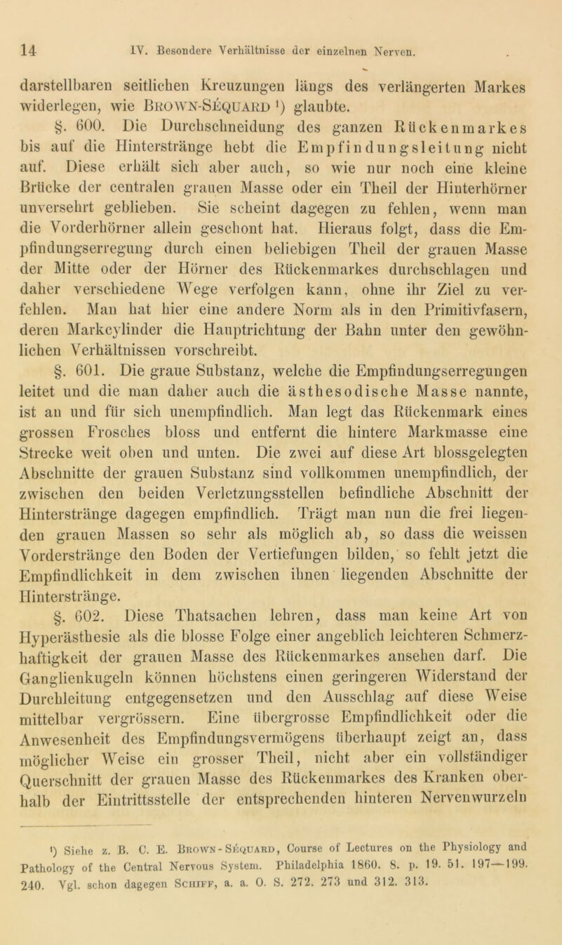 darstellbaren seitlichen Kreuzungen längs des verlängerten Markes widerlegen, wie Bkown-Sequakd ') glaubte. §. 600. Die Durclisclineidung des ganzen Rückenmarkes bis auf die Hinterstränge hebt die E m p f i n d u n g s 1 e i t u n g nicht auf. Diese erhält sich aber auch, so wie nur noch eine kleine Brücke der centralen grauen Masse oder ein Theil der Pliuterhörner unversehrt geblieben. Sie scheint dagegen zu fehlen, wenn man die Vorderhörner allein geschont hat. Hieraus folgt, dass die Em- pfindungserregung durch einen beliebigen Theil der grauen Masse der Mitte oder der Hörner des Rückenmarkes durchschlagen und daher verschiedene Wege verfolgen kann, ohne ihr Ziel zu ver- fehlen. Man hat hier eine andere Norm als in den Primitivfasern, deren Markcylinder die Hauptrichtung der Bahn unter den gewöhn- lichen Verhältnissen vorschreibt. §. 601. Die graue Substanz, welche die Empfindungserregungen leitet und die man daher auch die ästhesodische Masse nannte, ist an und für sich unempfindlich. Man legt das Rückenmark eines grossen Frosches bloss und entfernt die hintere Markmasse eine Strecke weit oben und unten. Die zwei auf diese Art blossgelegten Abschnitte der grauen Substanz sind vollkommen unempfindlich, der zwischen den beiden Verletzungsstellen befindliche Abschnitt der Hinterstränge dagegen empfindlich. Trägt man nun die frei liegen- den grauen Massen so sehr als möglich ab, so dass die weissen Vorderstränge den Boden der Vertiefungen bilden, so fehlt jetzt die Empfindlichkeit in dem zwischen ihnen liegenden Abschnitte der Hinterstränge. §. 602. Diese Thatsachen lehren, dass man keine Art von Hyperästhesie als die blosse Folge einer angeblich leichteren Schmerz- haftigkeit der grauen Masse des Rückenmarkes ansehen darf. Die Ganglienkugeln können höchstens einen geringeren Widerstand der Durchleitung entgegensetzen und den Ausschlag auf diese Weise mittelbar vergrössern. Eine übergrosse Empfindlichkeit oder die Anwesenheit des Empfindungsvermögens überhaupt zeigt an, dass möglicher Weise ein grosser Theil, nicht aber ein vollständiger Querschnitt der grauen Masse des Rückenmarkes des Kranken ober- halb der Eintrittsstelle der entsprechenden hinteren Nerven wurzeln *) Siehe z. B. C. E. Bhown-Si^^uard, Course of Lectures ou the Physiology and Pathology of the Central Nervous System. Philadelphia 1860. 8. p. 19. 51. 197—199. 240. Vgl. schon dagegen Schiff, a. a. 0. S. 272. 273 und 312. 313.