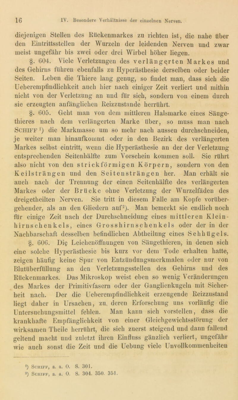 diejenigen Stellen des Kückenmarkes zu richten ist, die nahe über den Eintrittsstellen der Wurzeln der leidenden Nerven und zwar meist ungefähr bis zwei oder drei Wirbel höher liegen. §. 604. Viele Verletzungen des verlängerten Markes und des Gehirns führen ebenfalls zu Hyperästhesie derselben oder beider Seiten. Leben die Thiere laug genug, so findet man, dass sich die Ueberempfindlichkeit auch hier nach einiger Zeit verliert und mithin nicht von der Verletzung an und für sich, sondern von einem durch sie erzeugten anfänglichen Keizzustande herrührt. §. 605. Geht man von dem mittleren Halsmarke eines Säuge- thieres nach dem verlängerten Marke über, so muss man nach Schiff *) die Markmasse um so mehr nach aussen durchschneiden, je weiter man hinaufkommt oder in den Bezirk des verlängerten Markes selbst eintritt, wenn die Hyperästhesie an der der Verletzung- entsprechenden Seitenhälfte zum Vorschein kommen soll. Sie rührt also nicht von den strick förmigen Körpern, sondern von den Keilsträngen und den Seitensträngen her. Man erhält sie auch nach der Trennung der einen Seitenhälfte des verlängerten Markes oder der Brücke ohne Verletzung der Wurzelfäden des dreigetheilten Nerven. Sie tritt in diesem Falle am Kopfe vorüber- gehender, als an den Gliedern auf^). Man bemerkt sie endlich noch für einige Zeit nach der Durchschueidung eines mittleren Klein- hirnschenkels, eines Grosshirnschenkels oder der in der f « Nachbarschaft desselben befindlichen Abtheilung eines Sehhügels. §. 606. Di^^ Leichenöffnungen von Säugethiereu, in denen sich eine solche Hyperästhesie bis kurz vor dem Tode erhalten hatte, zeigen häufig keine Spur von Entzündungsmerkmalen oder nur von Blutüberfüllung an den Verletzungsstellen des Gehirns und des Rückenmarkes. Das Mikroskop weist eben so wenig Veränderungen des Markes der Brimitivfasern oder der Ganglienkugeln mit Sicher- heit nach. Der die Ueberempfindlichkeit erzeugende Reizzustand liegt daher in Ursachen, zu. deren Erforschung uns vorläufig die Untersuchungsmittel fehlen. Man kann sich vorstellen, dass die krankhafte Empfänglichkeit von einer Gleichgewichtsstörung der wirksamen Theile herrührt, die sich zuerst steigend und dann fallend geltend macht und zuletzt ihren Einfluss gänzlich verliert, ungefähr wie auch sonst die Zeit und die Uebung viele Unvollkommenheiten ') Schiff, a. a. 0. S. 301. 2) Schiff, a. a. 0. S. 304. 350. 351.