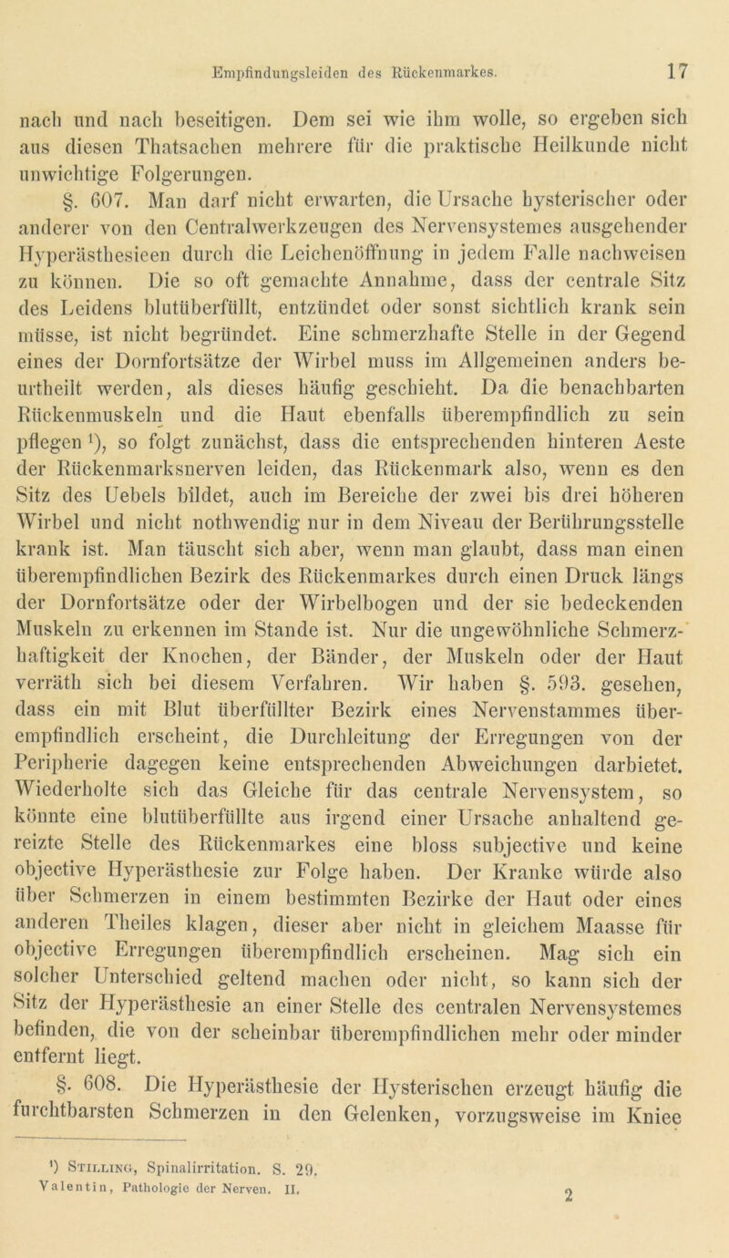 nach und nach beseitigen. Dem sei wie ihm wolle, so ergeben sich aus diesen Thatsachen mehrere für die praktische Heilkunde nicht unwichtige Folgerungen. §. 607. Man darf nicht erwarten, die Ursache hysterischer oder anderer von den Centralwerkzeugen des Nervensystemes ausgehender Hyperästhesieen durch die Leichenöffnung in jedem Falle nachweisen zu können. Die so oft gemachte Annahme, dass der centrale Sitz des Leidens blutüberfüllt, entzündet oder sonst sichtlich krank sein müsse, ist nicht begründet. Eine schmerzhafte Stelle in der Gegend eines der Dornfortsätze der Wirbel muss im Allgemeinen anders be- urtheilt werden, als dieses häutig geschieht. Da die benachbarten Rückenmuskeln und die Haut ebenfalls überempfindlich zu sein pflegen ^), so folgt zunächst, dass die entsprechenden hinteren Aeste der Rückenmarksnerven leiden, das Rückenmark also, wenn es den Sitz des Hebels bildet, auch im Bereiche der zwei bis drei höheren Wirbel und nicht nothwendig nur in dem Niveau der Berührungsstelle krank ist. Man täuscht sich aber, wenn man glaubt, dass man einen überempfindlichen Bezirk des Rückenmarkes durch einen Druck längs der Dornfortsätze oder der Wirbelbogen und der sie bedeckenden Muskeln zu erkennen im Stande ist. Nur die ungewöhnliche Schmerz-' haftigkeit der Knochen, der Bänder, der Muskeln oder der Haut verräth sich bei diesem Verfahren. Wir haben §. 593. gesehen, dass ein mit Blut überfüllter Bezirk eines Nervenstammes über- empfindlich erscheint, die Durchleitung der Erregungen von der Peripherie dagegen keine entsprechenden Abweichungen darbietet. Wiederholte sich das Gleiche für das centrale Nervensystem, so könnte eine blutüberfüllte aus irgend einer Ursache anhaltend ge- reizte Stelle des Rückenmarkes eine bloss subjective und keine objective Hyperästhesie zur Folge haben. Der Kranke würde also über Schmerzen in einem bestimmten Bezirke der Haut oder eines anderen Theiles klagen, dieser aber nicht in gleichem Maasse für objective Erregungen überempfindlich erscheinen. Mag sich ein solcher Unterschied geltend machen oder nicht, so kann sich der Sitz der Hyperästhesie an einer Stelle des centralen Nervensystemes befinden, die von der scheinbar überempfindlichen mehr oder minder entfernt liegt. §. 608. Die Hyperästhesie der Hysterischen erzeugt häufig die furchtbarsten Schmerzen in den Gelenken, vorzugsweise im Kniee ’) Stilling, Spinalirritation. S. 29. Valentin, Pathologie der Nerven. II, 2