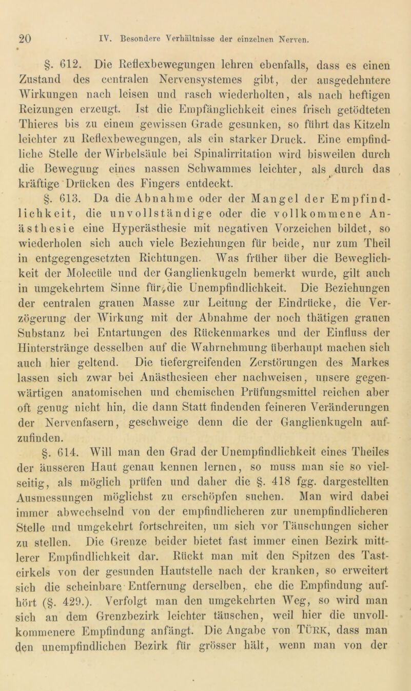 §. 612. Die Reflexbewegungen lehren ebenfalls, dass es einen Zustand des centralen Nervensystemes gibt, der ausgedehntere Wirkungen nach leisen und rasch wiederholten, als nach heftigen Reizungen erzeugt. Ist die Empfänglichkeit eines frisch getödteten Thieres bis zu einem gewissen Grade gesunken, so fülirt das Kitzeln leichter zu Reflexbewegungen, als ein starker Druck. Eine empfind- liche Stelle der Wirbelsäule bei Spinalirritation wird bisweilen durch die Beweguug eines nassen Schwammes leichter, als durch das kräftige Drücken des Fingers entdeckt. §. 613. Da die Abnahme oder der Mangel der Empfind- lichkeit, die unvollständige oder die vollkommene An- ästhesie eine Hyperästhesie mit negativen Vorzeichen bildet, so wiederholen sich auch viele Beziehungen für beide, nur zum Theil in entgegengesetzten Richtungen. Was früher über die Beweglich- keit der Molecüle und der Ganglienkugeln bemerkt wurde, gilt auch in umgekehrtem Sinne fur->die Unempfindlichkeit. Die Beziehungen der centralen grauen Masse zur Leitung der Eindrücke, die Ver- zögerung der Wirkung mit der Abnahme der noch thätigen grauen Substanz bei Entartungen des Rückenmarkes und der Einfluss der Hinterstränge desselben auf die Wahrnehmung überhaupt machen sich auch hier geltend. Die tiefergreifenden Zerstörungen des Markes lassen sich zwar bei Anästhesieen eher nachweisen, unsere gegen- wärtigen anatomischen und chemischen Prüfungsmittel reichen aber oft genug nicht hin, die dann Statt findenden feineren Veränderungen der Nervenfasern, geschweige denn die der Ganglienkugeln auf- zufinden. §. 614. Will man den Grad der Unempfindlichkeit eines Theiles der äusseren Haut genau kennen lernen, so muss man sie so viel- seitig, als möglich prüfen und daher die §. 418 fgg. dargestellten Ausmessungen möglichst zu erschöpfen suchen. Man wird dabei immer abwechselnd von der empfindlicheren zur unempfindlicheren Stelle und umgekehrt fortschreiten, um sich vor Täuschungen sicher zu stellen. Die Grenze beider bietet fast immer einen Bezirk mitt- lerer Empfindlichkeit dar. Rückt man mit den Spitzen des Tast- cirkels von der gesunden Hautstelle nach der kranken, so erweitert sich die scheinbare Entfernung derselben, ehe die Empfindung auf- hört (§. 429.). Verfolgt man den umgekehrten Weg, so wird man sich an dem Grenzbezirk leichter täuschen, weil hier die unvoll- kommenere Empfindung anfängt. Die Angabe von Türk, dass man den unempfindlichen Bezirk für grösser hält, wenn man von der