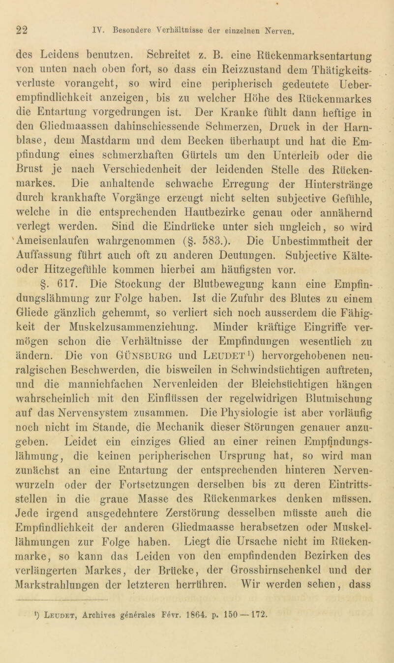 des Leidens benutzen. Schreitet z. B. eine Rückenraarksentartung von unten nach oben fort, so dass ein Reizzustand dem Thätigkeits- verluste vorangebt, so wird eine peripherisch gedeutete Ueber- emptindlichkeit anzeigen, bis zu welcher Höhe des Rückenmarkes die Entartung vorgedrungen ist. Der Kranke fühlt dann heftige in den Gliedmaassen dahinschiessende Schmerzen, Druck in der Harn- blase, dem Mastdarm und dem Becken überhaupt und hat die Em- ptindung eines schmerzhaften Gürtels um den Unterleib oder die Brust je nach Verschiedenheit der leidenden Stelle des Rücken- markes. Die anhaltende schwache Erregung der Hinterstränge durch krankhafte Vorgänge erzeugt nicht selten subjective Gefühle, welche in die entsprechenden Hautbezirke genau oder annähernd verlegt werden. Sind die Eindrücke unter sich ungleich, so wird 'Ameisenlaufen wahrgenommen (§. 583.). Die Unbestimmtheit der Auffassung führt auch oft zu anderen Deutungen. Subjective Kälte- oder Hitzegefühle kommen hierbei am häutigsten vor. §. 617. Die Stockung der Blutbewegung kann eine Empfin- dungslähmung zur Folge haben. Ist die Zufuhr des Blutes zu einem Gliede gänzlich gehemmt, so verliert sich noch ausserdem die Fähig- keit der Muskelzusammenziehung. Minder kräftige Eingriffe ver- mögen schon die Verhältnisse der Empfindungen wesentlich zu ändern. Die von GÜnsbukg und Leudet^) hervorgehobenen neu- ralgischen Beschwerden, die bisweilen in Schwindsüchtigen auftreten, und die mannichfachen Nervenleiden der Bleichsüchtigen hängen wahrscheinlich mit den Einflüssen der regelwidrigen Blutmischung auf das Nervensystem zusammen. Die Physiologie ist aber vorläufig noch nicht im Stande, die Mechanik dieser Störungen genauer anzu- geben. Leidet ein einziges Glied an einer reinen Empfindungs- lähmung, die keinen peripherischen Ursprung hat, so wird man zunächst an eine Entartung der entsprechenden hinteren Nerven- wurzeln oder der Fortsetzungen derselben bis zu deren Eintritts- stellen in die graue Masse des Rückenmarkes denken müssen. Jede irgend ausgedehntere Zerstörung desselben müsste auch die Empfindlichkeit der anderen Gliedmaasse herabsetzen oder Muskel- lähmungen zur Folge haben. Liegt die Ursache nicht im Rücken- marke, so kann das Leiden von den empfindenden Bezirken des verlängerten Markes, der Brücke, der Grosshirnschenkel und der Markstrahlungen der letzteren herrühren. Wir werden sehen, dass *) Leudet, Archives generales Fevr. 1864. p. 150 — 172.