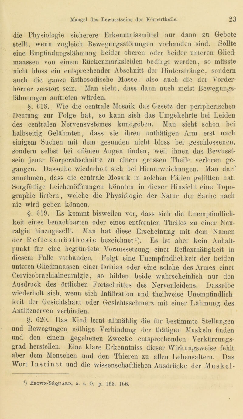 die Physiologie sicherere Erkenntnissmittel nur dann zu Gebote stellt, wenn zugleich Bewegungsstörungen vorhanden sind. Sollte eine Emptindungslähmung beider oberen oder beider unteren Glied- maassen von einem Rückenmarksleiden bedingt werden, so müsste nicht bloss ein entsprechender Abschnitt der Hinterstränge, sondern auch die ganze ästhesodische Masse, also auch die der Vorder- hörner zerstört sein. Man sieht, dass dann auch meist Bewegungs- lähmungen auftreten würden. §. 618. Wie die centrale Mosaik das Gesetz der peripherischen Deutung zur Folge hat, so kann sich das Umgekehrte bei Leiden des centralen Nervensystemes kundgeben. Man sieht schon bei halbseitig Gelähmten, dass sie ihren unthätigen Arm erst nach einigem Suchen mit dem gesunden nicht bloss bei geschlossenen, sondern selbst bei offenen Augen finden, weil ihnen das Bewusst- sein jener Körperabschnitte zu einem grossen Theile verloren ge- gangen. Dasselbe wiederholt sich bei Hirnerweichungen. Man darf annehmen, dass die centrale Mosaik in solchen Fällen gelittten hat. Sorgfältige Leichenöffnungen könnten in dieser Hinsicht eine Topo- graphie liefern, welche die Physiologie der Natur der Sache nach nie wird geben können. §.619. Es kommt bisweilen vor, dass sich die Unempfindlich- keit eines benachbarten oder eines entfernten Theiles zu einer Neu- ralgie hinzugesellt. Man hat diese Erscheinung mit dem Namen der Reflexanästhesie bezeichneti). Es ist aber kein Anhalt- punkt für eine begründete Voraussetzung einer Reflexthätigkeit in diesem Falle vorhanden. Folgt eine Unempfindlichkeit der beiden unteren Gliedmaassen einer Ischias oder eine solche des Armes einer Cervicobrachialneuralgie, so bilden beide wahrscheinlich nur den Ausdruck des örtlichen Fortschrittes des Nervenleidens. Dasselbe wiederholt sich, wenn sich Infiltration und theilweise Unempfindlich- keit der Gesichtshaut oder Gesichtsschmerz mit einer Lähmung des Antlitznerven verbinden. §. 620. Das Kind lernt allmählig die für bestimmte Stellungen und Bewegungen nöthige Verbindung der thätigen Muskeln finden und den einem gegebenen Zwecke entsprechenden Verkürzungs- grad hersteilen. Eine klare Erkenntniss dieser Wirkungsweise fehlt aber dem Menschen und den Thieren zu allen Lebensaltern. Das Wort Instinct und die wissenschaftlichen Ausdrücke der Muskel-