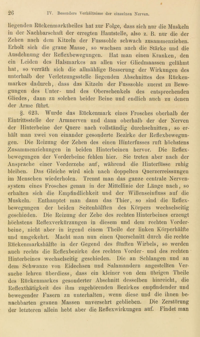 liegenden Riickenmarktheiles hat zur Folge, dass sich nur die Muskeln in der Nachbarschaft der erregten Hautstelle, also z. B. nur die der Zehen nach dem Kitzeln der Fusssohle schwach zusammenziehen. Erholt sich die graue Masse, so wachsen auch die Stärke und die Ausdehnung der Reflexbewegungen. Hat man einen Kranken, den ein Leiden des Halsmarkes an allen vier Gliedmaassen gelähmt hat, so verräth sich die allmählige Besserung der Wirkungen des unterhalb der Verletzungsstelle liegenden Abschnittes des Rücken- markes dadurch, dass das Kitzeln der Fusssohle zuerst zu Bewe- gungen des Unter- und des Oberschenkels des entsprechenden Gliedes, dann zu solchen beider Beine und endlich auch zu denen der Arme führt. §. 623. Wurde das Rückenmark eines Frosches oberhalb der Eintrittsstelle der Armnerven und dann oberhalb der der Nerven der Hinterbeine der Quere nach vollständig durchschnitten, so er- hält man zwei von einander gesonderte Bezirke der Reflexbewegun- gen. Die Reizung der Zehen des einen Hinterfusses ruft höchstens Zusammenziehungen in beiden Hinterbeinen hervor. Die Reflex- bewegungen der Vorderbeine fehlen hier. Sie treten aber nach der Ansprache einer Vorderzehe auf, während die Hinterfüsse ruhig bleiben. Das Gleiche wird sich nach doppelten Querzerreissungen im Menschen wiederholen. Trennt man das ganze centrale Nerven- system eines Frosches genau in der Mittellinie del* Länge nach, so erhalten sich die Empfindlichkeit und der Willenseinfluss auf die Muskeln. Enthauptet man dann das Thier, so sind die Reflex- bewegungen der beiden Seitenhälften des Körpers wechselseitig geschieden. Die Reizung der Zehe des rechten Hinterbeines erzeugt höchstens Reflexverkürzungen in diesem und dem rechten Vorder- beine, nicht aber in irgend einem Theile der linken Körperhälfte und umgekehrt. Macht man nun einen Querschnitt durch die rechte Rückenmarkshälfte in der Gegend des fünften Wirbels, so werden auch rechts die Reflexbezirke des rechten Vorder- und des rechten Hinterbeines wechselseitig geschieden. Die an Schlangen und an dem Schwänze von Eidechsen und Salamandern angestellten Ver- suche lehren überdiess, dass ein kleiner von dem übrigen Theile des Rückenmarkes gesonderter Abschnitt desselben hinreicht, die Reflexthätigkeit des ihm zugehörenden Bezirkes empfindender und bewegender Fasern zu unterhalten, wenn diese und die ihnen be- nachbarten grauen Massen unversehrt geblieben. Die Zerstörung der letzteren allein hebt aber die Reflexwirkungen auf. Findet man