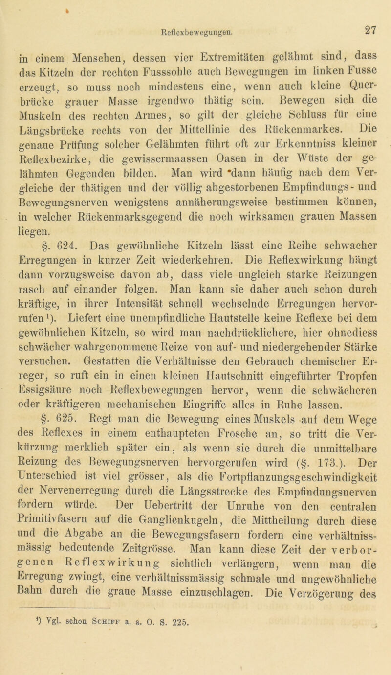 in einem Menschen, dessen vier Extremitäten gelähmt sind, dass das Kitzeln der rechten Fusssohle auch Bewegungen im linken Fusse erzeugt, so muss noch mindestens eine, wenn auch kleine Quer- brücke grauer Masse irgendwo thätig sein. Bewegen sich die Muskeln des rechten Armes, so gilt der gleiche Schluss tür eine Längsbrücke rechts von der Mittellinie des lUickenmarkes. Die genaue Prüfung solcher Gelähmten führt oft zur Erkenntniss kleiner Retlexbeziike, die gewissermaassen Oasen in der Wüste der ge- lähmten Gegenden bilden. Man wird *dann häutig nach dem Ver- gleiche der thätigen und der völlig abgestorbenen Emptindungs-und Bewegungsnerven wenigstens annäherungsweise bestimmen können, in welcher Rückenmarksgegend die noch wirksamen grauen Massen liegen. §. 624. Das gewöhnliche Kitzeln lässt eine Reihe schwacher Erregungen in kurzer Zeit wiederkehren. Die Reflexwirkung hängt dann vorzugsweise davon ab, dass viele ungleich starke Reizungen rasch auf einander folgen. Man kann sie daher auch schon durch kräftige, in ihrer Intensität schnell wechselnde Erregungen hervor- rufenQ. Liefert eine unempfindliche Hautstelle keine Reflexe bei dem gewöhnlichen Kitzeln, so wird man nachdrücklichere, hier ohnediess schwächer wahrgenommene Reize von auf- und niedergehender Stärke versuchen. Gestatten die Verhältnisse den Gebrauch chemischer Er- reger, so ruft ein in einen kleinen Hautschnitt eingeführter Tropfen Essigsäure noch Reflexbewegungen hervor, wenn die schwächeren oder kräftigeren mechanischen Eingriffe alles in Ruhe lassen. §. 625. Regt man die Bewegung eines Muskels auf dem Wege des Reflexes in einem enthaupteten Frosche an, so tritt die Ver- kürzung merklich später ein, als wenn sie durch die unmittelbare Reizung des Bewegungsnerven hervorgerufen wird (§. 173.). Der Unterschied ist viel grösser, als die Fortpflanzungsgeschwindigkeit der Nervenerregung durch die Längsstrecke des Empfindungsnerven fordern würde. Der Uebertritt der Unruhe von den centralen Primitivfasern auf die Ganglienkugeln, die Mittheilung durch diese und die Abgabe an die Bewegungsfasern fordern eine verhältniss- mässig bedeutende Zeitgrösse. Man kann diese Zeit der verbor- genen Reflexwirkung sichtlich verlängern, wenn man die Erregung zwingt, eine verhältnissmässig schmale und ungewöhnliche Bahn durch die graue Masse einzuschlagen. Die Verzögerung des b Vgl. schon Schiff a. a. 0. S. 225.