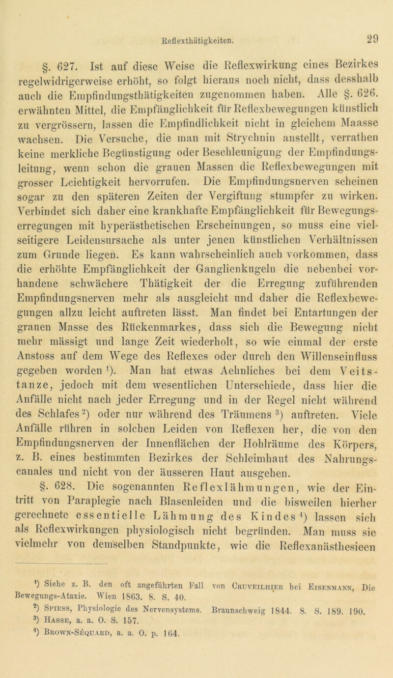 Reflexthätigkeiten. §. 627. Ist auf diese Weise die Reflexwirkung eines Bezirkes regelwidrigerweise erhöht, so folgt hieraus noch nicht, dass desshalh auch die Empfindungsthätigkeiten zugenommen haben. Alle §. 626. erwähnten Mittel, die Empfänglichkeit für Reflexbewegungen künstlich zu vergrössern, lassen die Empfindlichkeit nicht in gleichem Maasse wachsen. Die Versuche, die man mit Strychnin austeilt, verrathen keine merkliche Begünstigung oder Beschleunigung der Empfindungs- leitung, wenn schon die grauen Massen die Reflexbewegungen mit grosser Leichtigkeit hervorrufen. Die Empfindungsnerven scheinen sogar zu den späteren Zeiten der Vergiftung stumpfer zu wirken. Verbindet sich daher eine krankhafte Empfänglichkeit für Bewegungs- erregungen mit hyperästhetischen Erscheinungen, so muss eine viel- seitigere Leidensursache als unter jenen künstlichen Verhältnissen zum Grunde liegen. Es kann wahrscheinlich auch Vorkommen, dass die erhöhte Empfänglichkeit der Ganglienkugeln die nebenbei vor- handene schwächere Thätigkeit der die Erregung zuführenden Empfindungsnerven mehr als ausgleicht und daher die Reflexbewe- gungen allzu leicht auftreten lässt. Man findet bei Entartungen der grauen Masse des Rückenmarkes, dass sieh die Bewegung nicht mehr mässigt und lange Zeit wiederholt, so wie einmal der erste Anstoss auf dem Wege des Reflexes oder durch den Willenseinfluss gegeben wmrden ^). Man hat etwas Aehnliches bei dem Veits- tänze, jedoch mit dem wesentlichen Unterschiede, dass hier die Anfälle nicht nach jeder Erregung und in der Regel nicht während des Schlafes oder nur während des Träumens auftreten. Viele Anfälle rühren in solchen Leiden von Reflexen her, die von den Empfindungsnerven der Innenflächen der Hohlräuine des Körpers, z. B. eines bestimmten Bezirkes der Sehleimhaut des Nahrungs- canales und nicht von der äusseren Haut ausgehen. §. 628. Die sogenannten Re fl exläInnungen, wie der Ein- tritt von Paraplegie nach Blasenleiden und die bisweilen hierher gerechnete essentielle Lähmung des Kindes^) lassen sich als Reflexwirkungen physiologisch nicht begründen. Man muss sie vielmehr von demselben Standpunkte, wie die Reflexanästhesieen b Siehe z. B. den oft angeführten Fall von Crüveiliiier bei Eisenmann, Die Bewegungs-Ataxie. Wien 1863. 8. S. 40. b Spiess, Physiologie des Nervensystems. Braunschweig 1844. 8. S. 189. 190. b Hasse, a. a. 0. S. 157. b Brown-Sequard, a. a. 0. p. 164.