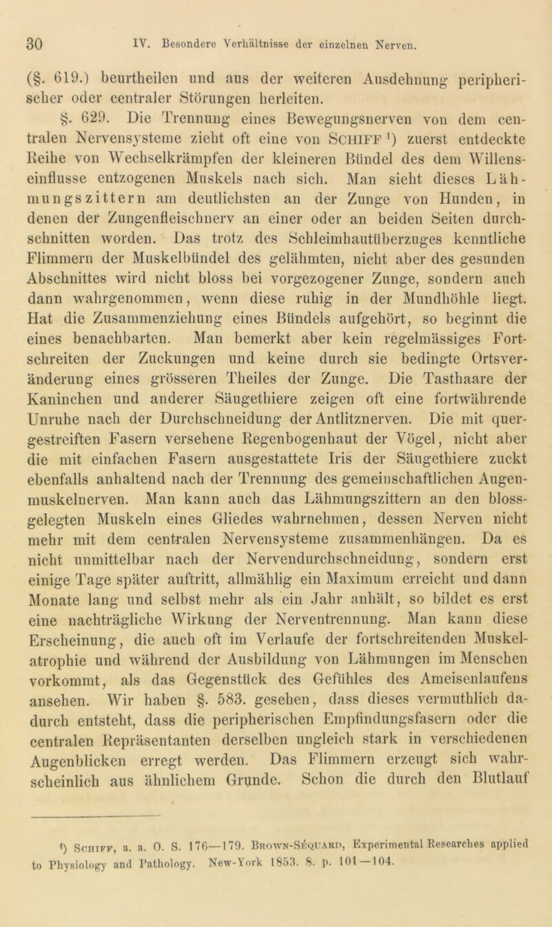 (§. 619.) beurtheilen und aus der weiteren Ausdehnung peripheri- scher oder centraler Störungen herleiten. §. 629. Die Trennung eines Bewegungsnerven von dem cen- tralen Nervensysteme zieht oft eine von Schiff *) zuerst entdeckte Iveihe von Wechselkrämpfen der kleineren Bündel des dem Willens- einflusse entzogenen Muskels nach sich. Man sieht dieses Läh- mungszittern am deutlichsten an der Zunge von Hunden, in denen der Zungenfleischnerv an einer oder an beiden Seiten durch- schnitten worden. Das trotz des Schleimhautüberzuges kenntliche Flimmern der MuskelbUndel des gelähmten, nicht aber des gesunden Abschnittes wird nicht bloss bei vorgezogener Zunge, sondern auch dann wahrgenommen, wenn diese ruhig in der Mundhöhle liegt. Hat die Zusammenziehung eines Bündels aufgehört, so beginnt die eines benachbarten. Man bemerkt aber kein regelmässiges Fort- schreiten der Zuckungen und keine durch sie bedingte Ortsver- änderung eines grösseren Theiles der Zunge. Die Tasthaare der Kaninchen und anderer Säugethiere zeigen oft eine fortwährende Unruhe nach der Durchschneidung der Antlitznerven. Die mit quer- gestreiften Fasern versehene Regenbogenhaut der Vögel, nicht aber die mit einfachen Fasern ausgestattete Iris der Säugethiere zuckt ebenfalls anhaltend nach der Trennung des gemeinschaftlichen Augen- muskelnerven. Man kann auch das Lähmungszittern an den bloss- gelegten Muskeln eines Gliedes wahrnehmen, dessen Nerven nicht mehr mit dem centralen Nervensysteme Zusammenhängen. Da es nicht unmittelbar nach der Nervendurchschneidung, sondern erst einige Tage später auftritt, allmählig ein Maximum erreicht und dann Monate lang und selbst mehr als ein Jahr anhält, so bildet es erst eine nachträgliche Wirkung der Nerventrennung. Man kann diese Erscheinung, die auch oft im Verlaufe der fortschreitenden Muskel- atrophie und während der Ausbildung von Lähmungen im Menschen vorkommt, als das Gegenstück des Gefühles des Ameisenlaufens ansehen. Wir haben §. 583. gesehen, dass dieses vermuthlich da- durch entsteht, dass die peripherischen Empfindungsfasern oder die centralen Repräsentanten derselben ungleich stark in verschiedenen Augenblicken erregt werden. Das Flimmern erzeugt sich wahr- scheinlich aus ähnlichem Grunde. Schon die durch den Blutlauf q Schiff, a. a. 0. S. 176—179. Bhown-Skquard, Experimental Besearclies applied to Physiology and Pathology. New-York 1853. 8. p. 101 104.
