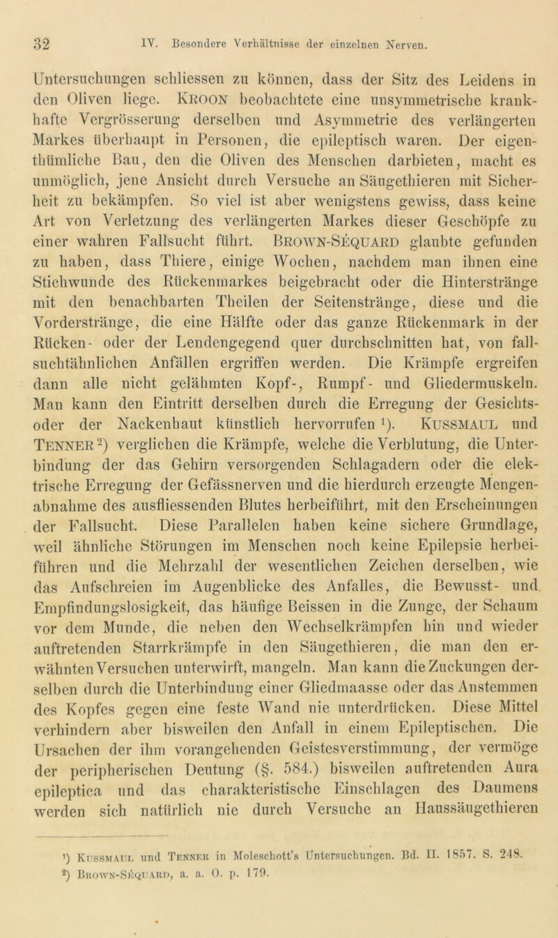 Untersucliimgeii scliliesseii zu können, dass der Sitz des Leidens in den Oliven liege. Kkoon beobachtete eine unsymmetriscbe krank- hafte Vergrösserung derselben und Asymmetrie des verlängerten Markes überhaupt in Personen, die epileptisch waren. Der eigen- tbümlicbe Bau, den die Oliven des Menschen darhieten, macht es unmöglich, jene Ansicht durch Versuche an Säugethieren mit Sicher- heit zu bekämpfen. So viel ist aber wenigstens gewiss, dass keine Art von Verletzung des verlängerten Markes dieser Geschöpfe zu einer wahren Fallsucht führt. Brown-Sequard glaubte gefunden zu haben, dass Thiere, einige Wochen, nachdem man ihnen eine Stichwunde des Rückenmarkes beigehracht oder die Hinterstränge mit den benachbarten Tbeilen der Seitenstränge, diese und die Vorderstränge, die eine Hälfte oder das ganze Rückenmark in der Rücken- oder der Lendengegend quer durchschnitten hat, von fall- suchtähnlichen Anfällen ergriffen werden. Die Krämpfe ergreifen dann alle nicht gelähmten Kopf-, Rumpf- und Gliedermuskeln. Man kann den Eintritt derselben durch die Erregung der Gesichts- oder der Nackenhaut künstlich hervorrufen i). Kussmaul und Tenner^) verglichen die Krämpfe, welche die Verblutung, die Unter- bindung der das Gehirn versorgenden Schlagadern odeV die elek- trische Erregung der Gefässnerven und die hierdurch erzeugte Mengen- abnahme des ausfliessenden Blutes herbeiführt, mit den Erscheinungen der Fallsucht. Diese Parallelen haben keine sichere Grundlage, weil ähnliche Störungen im Menschen noch keine Epilepsie herbei- führen und die Mehrzahl der wesentlichen Zeichen derselben, wie das Aufschreien im Augenblicke des Anfalles, die Bewusst- und Empfindungslosigkeit, das häufige Beissen in die Zunge, der Schaum vor dem Munde, die neben den Wecbselkrärnpfen hin und wieder auftretenden Starrkrämpfe in den Säugethieren, die man den er- wähnten Versuchen unterwirft, mangeln. Man kann die Zuckungen der- selben durch die Unterbindung einer Gliedmaasse oder das Anstemmen des Kopfes gegen eine feste Wand nie unterdrücken. Diese Mittel verhindern aber bisweilen den Anfall in einem Epileptischen. Die Ursachen der ihm vorangehenden Geistesverstimmung, der vermöge der peripherischen Deutung (§. 584.) bisweilen auftretenden Aura epileptica und das charakteristische Einschlagen des Daumens werden sich natürlich nie durch Versuche an Haussäugethieren ') Ktissmattl und Tennkk in Molcschott’s Untersuchungen. Bd. il. 1857. S. 248. BaowN-SJÖ<ii7ARi), a. a. 0. p. 179.