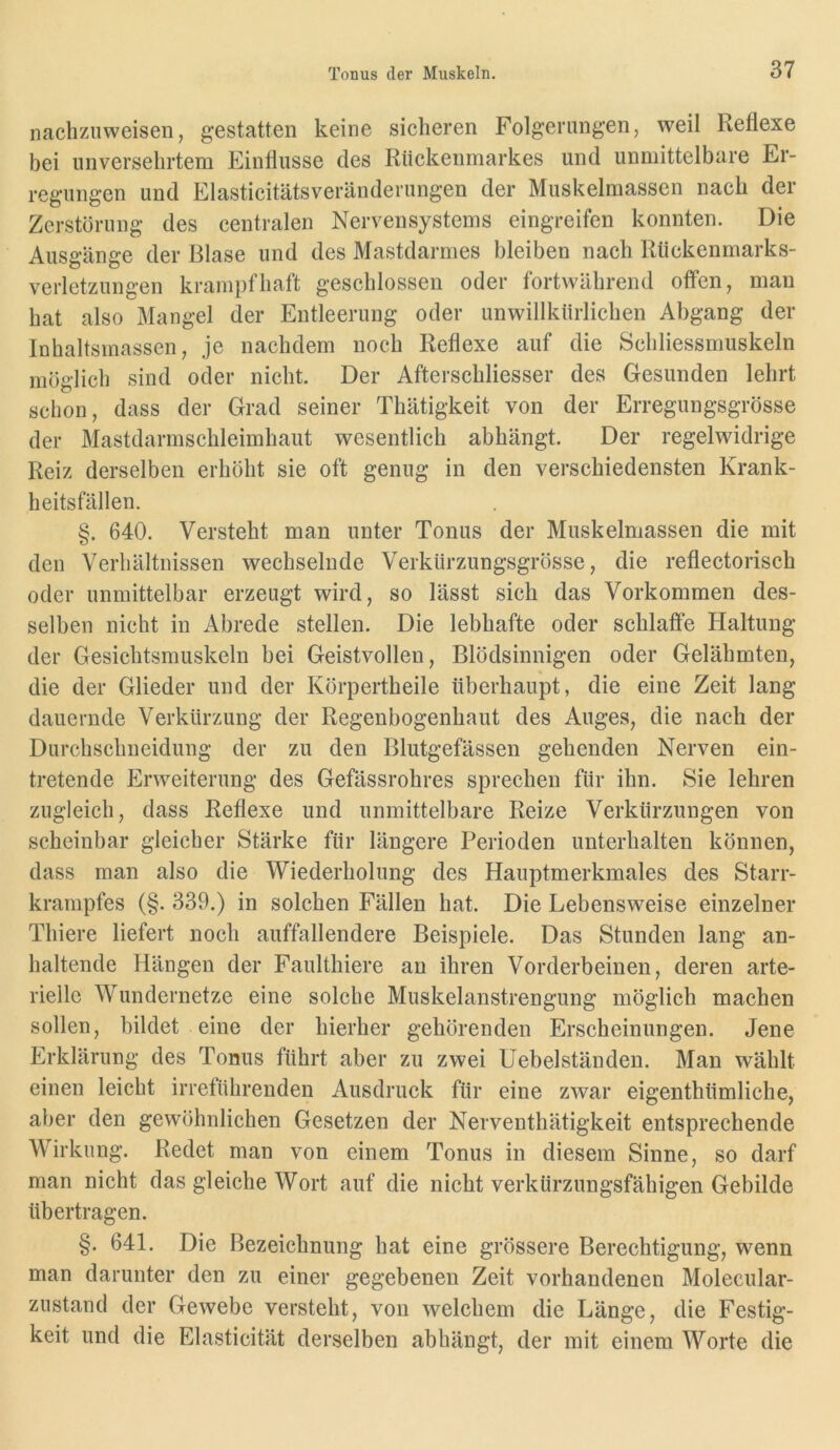 naclizuweisen, gestatten keine sicheren Folgerungen, weil Reflexe bei unversehrtem Einflüsse des Rückenmarkes und unmittelbare Er- regungen und Elasticitätsveränderungen der Muskelmassen nach der Zerstörung des centralen Nervensystems eingreifen konnten. Die Ausgänge der Blase und des Mastdarmes bleiben nach Rückenmarks- verletzungen krampfhaft geschlossen oder fortwährend offen, man hat also Mangel der Entleerung oder unwillkürlichen Abgang der Inhaltsmassen, je nachdem noch Reflexe auf die Schliessmuskeln möglich sind oder nicht. Der Afterschliesser des Gesunden lehrt schon, dass der Grad seiner Thätigkeit von der Erregungsgrösse der Mastdarmschleimhaut wesentlich abhängt. Der regelwidrige Reiz derselben erhöht sie oft genug in den verschiedensten Krank- heitsfällen. §. 640. Versteht man unter Tonus der Muskelmassen die mit den Verhältnissen wechselnde Verkürzungsgrösse, die reflectorisch oder unmittelbar erzeugt wird, so lässt sich das Vorkommen des- selben nicht in Abrede stellen. Die lebhafte oder schlaffe Haltung der Gesichtsmuskeln bei Geistvollen, Blödsinnigen oder Gelähmten, die der Glieder und der Körpertheile überhaupt, die eine Zeit lang dauernde Verkürzung der Regenbogenhaut des Auges, die nach der Durchschneidung der zu den Blutgefässen gehenden Nerven ein- tretende Erweiterung des Gefässrohres sprechen für ihn. Sie lehren zugleich, dass Reflexe und unmittelbare Reize Verkürzungen von scheinbar gleicher Stärke für längere Perioden unterhalten können, dass man also die Wiederholung des Hauptmerkmales des Starr- krampfes (§. 339.) in solchen Fällen hat. Die Lebensweise einzelner Thiere liefert noch auffallendere Beispiele. Das Stunden lang an- haltende Hängen der Faulthiere an ihren Vorderbeinen, deren arte- rielle Wundernetze eine solche Muskelanstrengung möglich machen sollen, bildet eine der hierher gehörenden Erscheinungen. Jene Erklärung des Tonus führt aber zu zwei Hebel ständen. Man wählt einen leicht irreführenden Ausdruck für eine zwar eigenthümliche, aber den gewöhnlichen Gesetzen der Nerventhätigkeit entsprechende Wirkung. Redet man von einem Tonus in diesem Sinne, so darf man nicht das gleiche Wort auf die nicht verkürzungsfähigen Gebilde übertragen. §. 641. Die Bezeichnung hat eine grössere Berechtigung, wenn man darunter den zu einer gegebenen Zeit vorhandenen Molecular- zustand der Gewebe versteht, von welchem die Länge, die Festig- keit und die Elasticität derselben abhängt, der mit einem Worte die