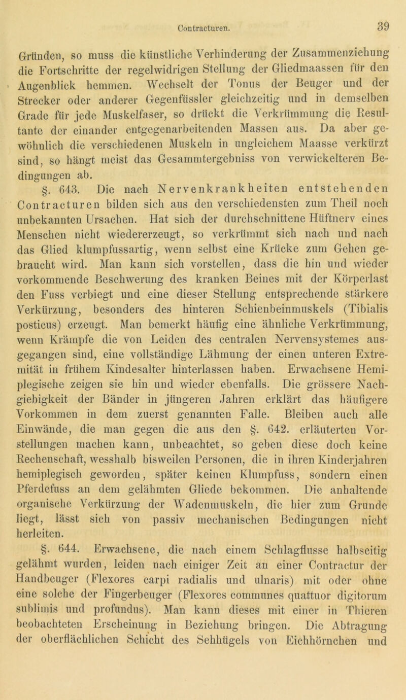 Gründen, so muss die künstliche Verhinderung der Zusammenziehung die Fortschritte der regelwidrigen Stellung der Gliedmaassen tiir den • Augenblick hemmen. Wechselt der Tonus der Beuger und der Strecker oder anderer Gegentiissler gleichzeitig und in demselben Grade für jede Muskelfaser, so drückt die Verkrümmung die Resul- tante der einander entgegenarbeitenden Massen aus. Da aber ge- wöhnlich die verschiedenen Muskeln in ungleichem Maasse verkürzt sind, so hängt meist das Gesammtergebniss von verwickelteren Be- dingungen ab. §. 643. Die nach Nervenkrankheiten entstehenden Contracturen bilden sich aus den verschiedensten zum Theil noch unbekannten Ursachen. Hat sich der durchschnittene Hüftnerv eines Menschen nicht wiedererzeugt, so verkrümmt sich nach und nach das Glied klumpfussartig, wenn selbst eine Krücke zum Gehen ge- braucht wird. Man kann sich vorstellen, dass die hin und wieder vorkommende Beschwerung des kranken Beines mit der Körperlast den Fuss verbiegt und eine dieser Stellung entsprechende stärkere Verkürzung, besonders des hinteren Schienbeinmuskels (Tibialis posticus) erzeugt. Man bemerkt häufig eine ähnliche Verkrümmung, wenn Krämpfe die von Leiden des centralen Nervensystemes aus- gegangen sind, eine vollständige Lähmung der einen unteren Extre- mität in frühem Kindesalter hinterlassen haben. Erwachsene Hemi- plegische zeigen sie hin und wieder ebenfalls. Die grössere Nach- giebigkeit der Bänder in jüngeren Jahren erklärt das häufigere Vorkommen in dem zuerst genannten Falle. Bleiben auch alle Ein wände, die man gegen die aus den §. 642. erläuterten Vor- stellungen machen kann, unbeachtet, so geben diese doch keine Rechenschaft, wesshalb bisweilen Personen, die in ihren Kinderjahren hemiplegisch geworden, später keinen Klumpfuss, sondern einen Pferdefuss an dem gelähmten Gliede bekommen. Die anhaltende organische Verkürzung der Wadenmuskeln, die hier zum Grunde liegt, lässt sich von passiv mechanischen Bedingungen nicht herleiten. §. 644. Erwachsene, die nach einem Schlagflusse halbseitig gelähmt wurden, leiden nach einiger Zeit an einer Contractur der Handbeuger (Flexores carpi radialis und ulnaris) mit oder ohne eine solche der Fingerbeuger (Flexores communes quattuor digitorum sublimis und profundus). Man kann dieses mit einer in Thicren beobachteten Erscheinung in Beziehung bringen. Die Abtragung der oberflächlichen Schicht des Sehhügels von Eichhörnchen und