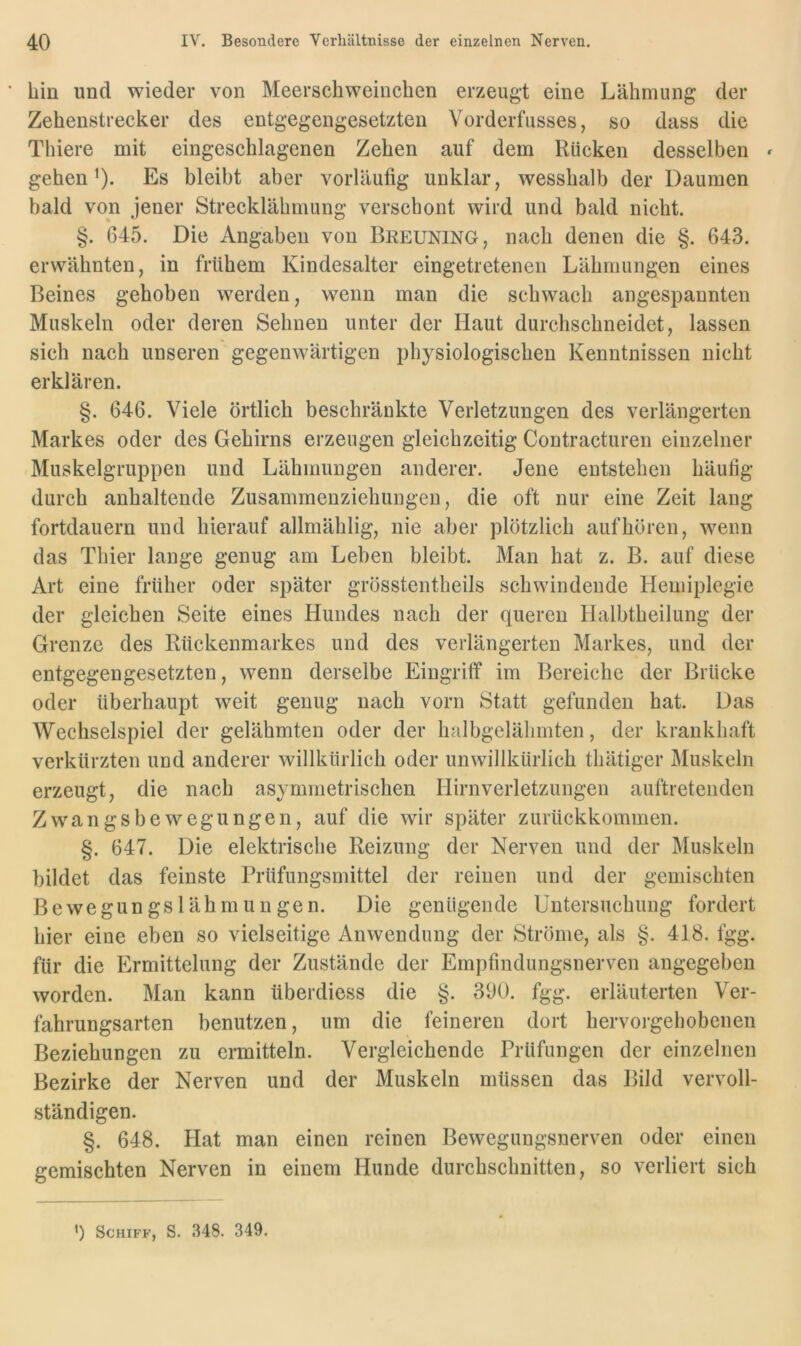 hin und wieder von Meerschweinchen erzeugt eine Lähmung der Zehenstrecker des entgegengesetzten Vorderfiisses, so dass die Thiere mit eingeschlagcnen Zehen auf dem Rücken desselben » gehen’). Es bleibt aber vorläufig unklar, wesshalb der Daumen bald von jener Strecklähmung verschont wird und bald nicht. §. 645. Die Angaben von Breuning, nach denen die §. 643. erwähnten, in frühem Kindesalter eingetreteneii Lähmungen eines Beines gehoben werden, wenn man die schwach angespannten Muskeln oder deren Sehnen unter der Haut durchschneidet, lassen sich nach unseren gegenwärtigen physiologischen Kenntnissen nicht erklären. §. 646. Viele örtlich beschränkte Verletzungen des verlängerten Markes oder des Gehirns erzeugen gleichzeitig Contracturen einzelner Muskelgruppen und Lähmungen anderer. Jene entstehen häufig durch anhaltende Zusammenziehungen, die oft nur eine Zeit lang fortdauern und hierauf allmählig, nie aber plötzlich auf hören, wenn das Thier lange genug am Leben bleibt. Man hat z. B. auf diese Art eine früher oder später grösstentheils schwindende Hemiplegie der gleichen Seite eines Hundes nach der queren Halbtheilung der Grenze des Rückenmarkes und des verlängerten Markes, und der entgegengesetzten, wenn derselbe Eingriff im Bereiche der Brücke oder überhaupt weit genug nach vorn Statt gefunden hat. Das Wechselspiel der gelähmten oder der halbgelähmten, der krankhaft verkürzten und anderer willkürlich oder unwillkürlich thätiger Muskeln erzeugt, die nach asymmetrischen Hirnverletzungen auftretenden Zwangsbewegungen, auf die wir später zurückkommen. §. 647. Die elektrische Reizung der Nerven und der Muskeln bildet das feinste Prüfnngsmittel der reinen und der gemischten Bewegungslähmungen. Die genügende Untersuchung fordert hier eine eben so vielseitige Anwendung der Ströme, als §. 418. fgg. für die Ermittelung der Zustände der Empfindungsnerven angegeben worden. Man kann überdiess die §. 390. fgg. erläuterten Ver- fahrungsarten benutzen, um die feineren dort hervorgehobenen Beziehungen zu ermitteln. Vergleichende Prüfungen der einzelnen Bezirke der Nerven und der Muskeln müssen das Bild vervoll- ständigen. §. 648. Hat man einen reinen Bewegungsnerven oder einen gemischten Nerven in einem Hunde durchschnitten, so verliert sich ') Schiff, S. 348. 349.