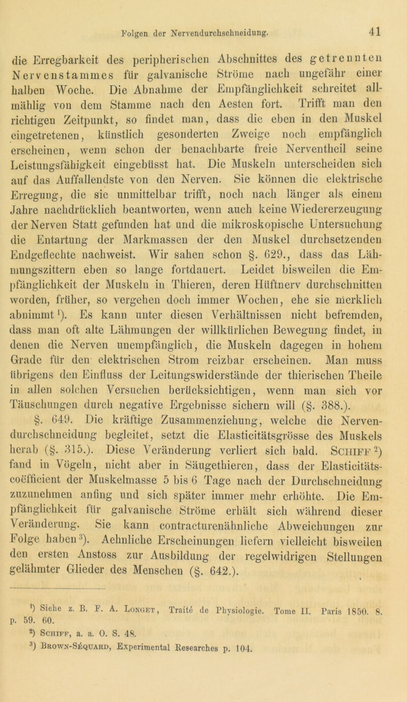 Folgen der Nervendurchschneidung. die Erregbarkeit des peripherischen Abschnittes des getrennten Nervenstammes für galvanische Ströme nach ungefähr einer halben Woche. Die Abnahme der Empfänglichkeit schreitet all- mählig von dem Stamme nach den Aesten fort. Trifft man den richtigen Zeitpunkt, so findet man, dass die eben in den Muskel eingetretenen, künstlich gesonderten Zweige noch empfänglich erscheinen, wenn schon der benachbarte freie Nerventheil seine Leistungsfähigkeit eingebüsst hat. Die Muskeln unterscheiden sich auf das Auffallendste von den Nerven. Sie können die elektrisehe Erregung, die sie unmittelbar trifft, noch nach länger als einem Jahre nachdrücklich beantworten, wenn auch keine Wiedererzeugung der Nerven Statt gefunden hat und die mikroskopische Untersuchung die Entartung der Markmassen der den Muskel durchsetzenden Endgeflechte nachweist. Wir sahen schon §. 629., dass das Läh- niungszittern eben so lange fortdauert. Leidet bisweilen die Em- pfänglichkeit der Muskeln in Thieren, deren Hüftnerv durchschnitten worden, früher, so vergehen doch immer Wochen, ehe sie merklich abnimmt ^). Es kann unter diesen Verhältnissen nicht befremden, dass man oft alte Lähmungen der willkürlichen Bewegung findet, in denen die Nerven unempfänglich, die Muskeln dagegen in hohem Grade für den elektrischen Strom reizbar erscheinen. Man muss übrigens den Einfluss der Leitungswiderstäude der thierischen Theile in allen solchen Versuchen berücksichtigen, wenn man sich vor Täuschungen durch negative Ergebnisse siehern will (§. 388.). §. 649. Die kräftige Zusammenziehung, welebe die Nerven- durchschneidung begleitet, setzt die Elasticitätsgrösse des Muskels herab (§. 315.). Diese Veränderung verliert sich bald. Schiff-) fand in Vögeln, nicht aber in Säugethieren, dass der Elasticitäts- coefficient der Muskelmasse 5 bis 6 Tage nach der Durchschneidung zuzunehmen anfing und sich später immer mehr erhöhte. Die Em- pfänglichkeit für galvanische Ströme erhält sich während dieser Veränderung. Sie kann contracturenähnliche Abweichungen zur Folge habend). Aehnliche Erscheinungen liefern vielleicht bisweilen den ersten Anstoss zur Ausbildung der regelwidrigen Stellungen gelähmter Glieder des Menschen (§. 642.). ') Siehe z. B. F. A. Longet, Traite de Physiologie. Tome II. Paris 1850. 8. p. 59. 60. 2) Schiff, a. a. 0. S. 48. Brown-Sequard, Experimental Researches p. 104.