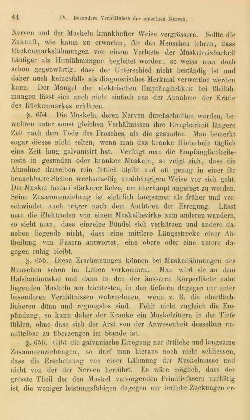 Nerven und der Muskeln krankhafter Weise vergrössern. Sollte die Zukunlt, wie kaum zu erwarten, für den Menschen lehren, dass Kückenmarkslcihmungen von einem Verluste der Muskelreizbarkeit häutiger als Hirnlähmungen begleitet werden, so weiss man doch schon gegenwärtig, dass der Unterschied nicht beständig ist und daher auch keinesfalls als diagnostisches Merkmal verwerthet werden kann. Der Mangel der elektrischen Empfänglichkeit bei Bleiläh- mungen lässt sich auch nicht einfach aus der Abnahme der Kräfte des Kücken mark es erklären. §. 654. Die Muskeln, deren Nerven durchschnitten worden, be- wahren unter sonst gleichen Verhältnissen ihre Erregbarkeit längere Zeit nach dem Tode des Frosches, als die gesunden. Man bemerkt sogar dieses nicht selten, wenn man das kranke Hinterbein täglich eine Zeit lang galvanisirt hat. Verfolgt man die Empfänglichkeits- reste in gesunden oder kranken Muskeln, so zeigt sich, dass die Abnahme derselben rein örtlich blßibt und oft genug in einer für benachbarte Stellen wechselseitig unabhängigen Weise vor sich geht. Der Muskel bedarf stärkerer Reize, um überhaupt angeregt zu werden. Seine Zusammenziehung ist sichtlich langsamer als früher und ver- schwindet auch träger nach dem Aufhören der Erregung. Lässt man die Elektroden von einem Muskelbezirke zum anderen wandern, so sieht man, dass einzelne Bündel sich verkürzen und andere da- neben liegende nicht, dass eine mittlere Längsstrecke einer Ab- theilung von Fasern antwortet, eine obere oder eine untere da- gegen ruhig bleibt. §. 655. Diese Erscheinungen können bei Muskellähmungen des Menschen schon im Leben Vorkommen. Man wird sie an dem Halshautmuskel und dann in den der äusseren Körperfläche nahe liegenden Muskeln am leichtesten, in den tieferen dagegen nur unter besonderen Verhältnissen wahrnehmen, wenn z. B. die oberfläch- licheren dünn und regungslos sind. Fehlt nicht zugleich die Em- pfindung, so kann daher der Kranke ein Muskelzittern in der Tiefe fühlen, ohne dass sich der Arzt von der Anwesenheit desselben un- njittelbar zu überzeugen im Stande ist. §. 656. Gibt die galvanische Erregung nur örtliche und langsame Zusammenziehungen, so darf man hieraus noch nicht schliessen, dass die Erscheinung von einer Lähmung der Muskelmasse und nicht von der der Nerven herrührt. Es wäre möglich, dass der grösste Theil der den Muskel versorgenden Primitivfasern unthätig ist, die weniger leistungsfähigen dagegen nur örtliche Zuckungen er-