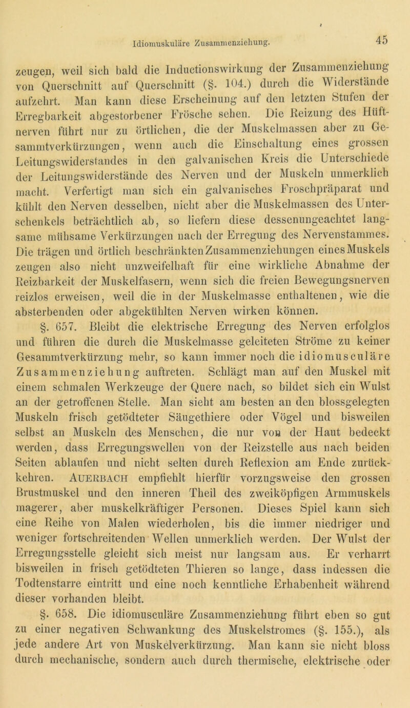 Idiomuskuläre Zusammenziehung. zeugen, weil sich bald die Inductionswirkuug der Zusarainenziehung von Querschnitt auf Querschnitt (§. 104.) durch die Widerstände aufzehrt. Mau kann diese Erscheinung auf den letzten Stuten der Erregbarkeit abgestorbener Frösche sehen. Die Reizung des Hüft- nerven führt nur zu örtlichen, die der Muskeluiassen aber zu Ge- saniuitverkürzungen, wenn auch die Einschaltung eines grossen Leitungswiderstandes in den galvanischen Kreis die Unteischiede der Leitungswiderstände des Nerven und der Muskeln unmerklich macht. Verfertigt man sich ein galvanisches Froschpräparat und kühlt den Nerven desselben, nicht aber die Muskelmassen des Unter- schenkels beträchtlich ab, so liefern diese dessenungeachtet lang- same mühsame Verkürzungen nach der Erregung des Nervenstammes. Die trägen und örtlich beschränkten Zusammenziehungen eines Muskels zeugen also nicht unzweifelhaft für eine wirkliche Abnahme der Reizbarkeit der Muskelfasern, wenn sich die freien Bewegungsnerven reizlos erweisen, weil die in der Muskelmasse enthaltenen, wie die absterbenden oder abgekühlten Nerven wirken können. §. 657. Bleibt die elektrische Erregung des Nerven erfolglos und führen die durch die Muskelmasse geleiteten Ströme zu keiner Gesammtverkürziing mehr, so kann immer noch die idiomusculäre Zusammen Ziehung auftreten. Schlägt man auf den Muskel mit einem schmalen Werkzeuge der Quere nach, so bildet sich ein Wulst an der getroffenen Stelle. Man sieht am besten an den blossgelegten Muskeln frisch getödteter Säugethiere oder Vögel und bisweilen selbst an Muskeln des Menschen, die nur von der Haut bedeckt werden, dass Erregungswellen von der Reizstelle aus nach beiden Seiten ablaufen und nicht selten durch Reflexion am Ende zurück- kehren. Auerbach empfiehlt hierfür vorzugsweise den grossen Brustmuskel und den inneren Theil des zweiköpfigen Armmuskels magerer, aber muskelkräftiger Personen. Dieses Spiel kann sich eine Reihe von Malen wiederholen, bis die immer niedriger und weniger fortschreitenden Wellen unmerklich werden. Der Wulst der Erregungsstelle gleicht sich meist nur langsam aus. Er verharrt bisweilen in frisch getödteten Thieren so lange, dass indessen die Todtenstarre eintritt und eine noch kenntliche Erhabenheit während dieser vorhanden bleibt. §. 658. Die idiomusculäre Zusammenziehung führt eben so gut zu einer negativen Schwankung des Muskelstromes (§. 155.), als jede andere Art von Muskelverkürzung. Man kann sie nicht bloss durch mechanische, sondern auch durch thermische, elektrische oder