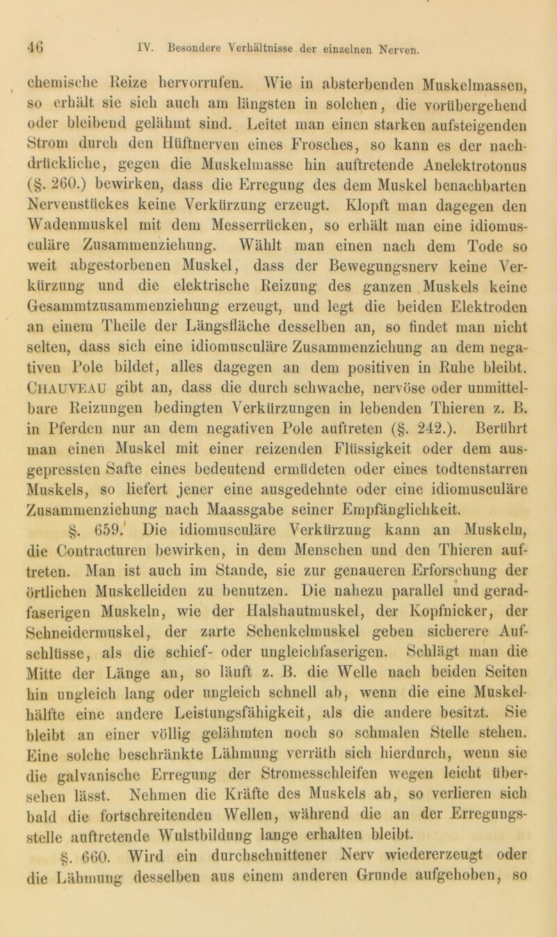 chemische Heize hervorrufen. Wie in ahsterbenden Muskelmassen, so erhält sie sich auch am längsten in solchen, die vorübergehend oder bleibend gelähmt sind. Leitet man einen starken aufsteigenden Strom durch den Hüftnerven eines Frosches, so kann es der nach- drückliche, gegen die Muskelmasse hin auftretende Anelektrotonus (§. 260.) bewirken, dass die Erregung des dem Muskel benachbarten Nervenstückes keine Verkürzung erzeugt. Klopft man dagegen den Wadenmuskel mit dem Messerrücken, so erhält man eine idiomus- culäre Zusammenziehung. Wählt man einen nach dem Tode so weit abgestorbenen Muskel, dass der Bewegungsnerv keine Ver- kürzung und die elektrische Reizung des ganzen Muskels keine Gesammtzusammenziehung erzeugt, und legt die beiden Elektroden an einem Theile der Längsfläche desselben an, so findet man nicht selten, dass sich eine idiomusculäre Zusammenziehung an dem nega- tiven Pole bildet, alles dagegen an dem positiven in Ruhe bleibt. CiiAUVEAU gibt an, dass die durch schwache, nervöse oder unmittel- bare Reizungen bedingten Verkürzungen in lebenden Thieren z. B. in Pferden nur an dem negativen Pole auftreten (§. 242.). Berührt man einen Muskel mit einer reizenden Flüssigkeit oder dem aus- gepressten Safte eines bedeutend ermüdeten oder eines todtenstarren Muskels, so liefert jener eine ausgedehnte oder eine idiomusculäre Zusammenziehung nach Maassgabe seiner Empfänglichkeit. §. 659/ Die idiomusculäre Verkürzung kann an Muskeln, die Contracturen bewirken, in dem Menschen und den Thieren auf- treten. Man ist auch im Stande, sie zur genaueren Erforschung der örtlichen Muskelleiden zu benutzen. Die nahezu parallel und gerad- faserigen Muskeln, wie der Halshautmuskel, der Kopfnicker, der Schneidermuskel, der zarte Schenkehnuskel geben sicherere Auf- schlüsse, als die schief- oder ungleichfaserigeii. Schlägt man die Mitte der Länge an, so läuft z. B. die Welle nach beiden Seiten hin ungleich lang oder ungleich schnell ab, wenn die eine Muskel- hälfte eine andere Leistungsfähigkeit, als die andere besitzt. Sie bleibt an einer völlig gelähmten noch so schmalen Stelle stehen. Eine solche beschränkte Lähmung verräth sich hierdurch, wenn sie die galvanische PA-regung der Stromesschleifen wegen leicht über- sehen lässt. Nehmen die Kräfte des Muskels ab, so verlieren sich bald die fortschreitenden Wellen, während die an der Erregungs- stelle auftretende Wulstbildung lange erhalten bleibt. §. 660. Wird ein durchschnittener Nerv wiedererzeugt oder die Lälimung desselben aus einem anderen Grunde aufgehoben, so