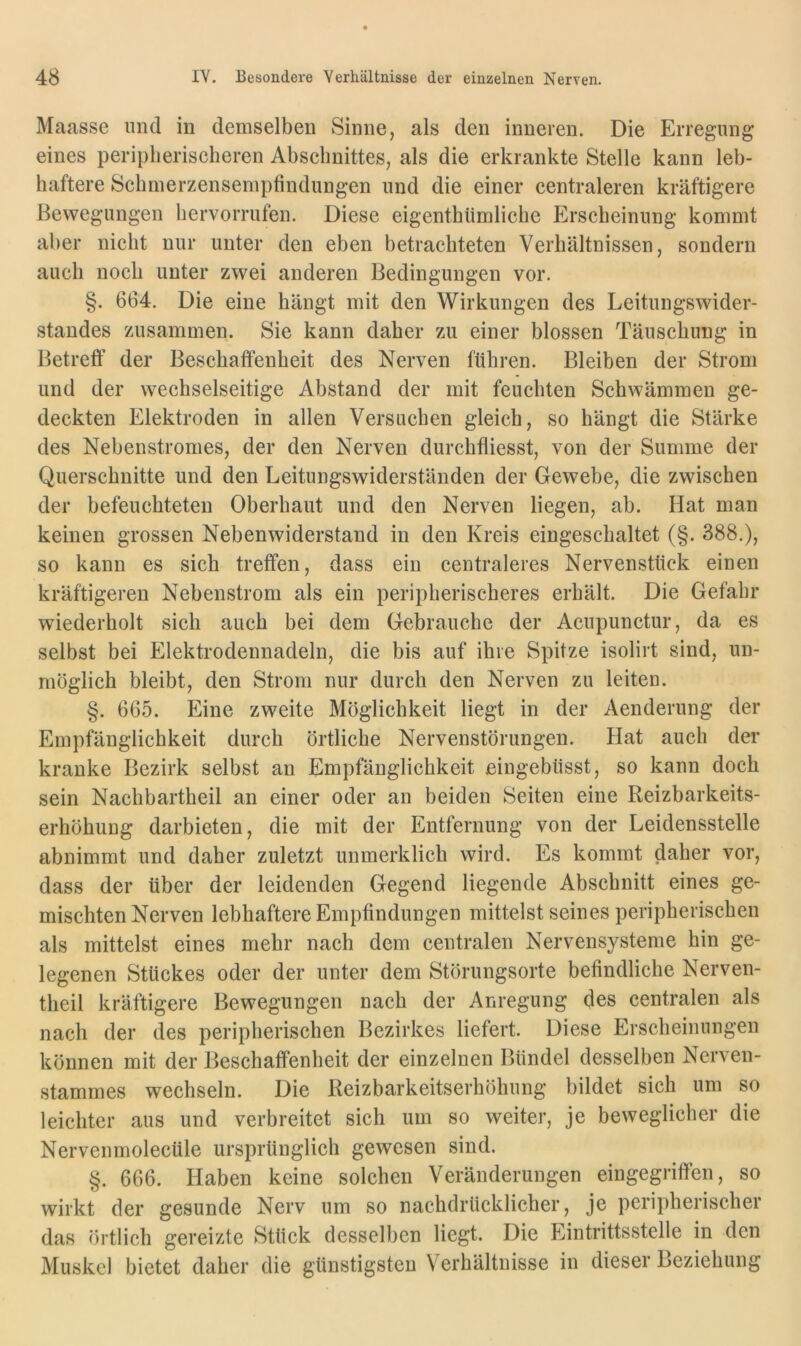 Maasse und in demselben Sinne, als den inneren. Die Erregung eines periplierischeren Abschnittes, als die erkrankte Stelle kann leb- haftere Schmerzensemptindungen und die einer centraleren kräftigere Bewegungen hervorrufen. Diese eigenthiimliche Erscheinung kommt aber nicht nur unter den eben betrachteten Verhältnissen, sondern auch noch unter zwei anderen Bedingungen vor. §. 664. Die eine hängt mit den Wirkungen des Leitungswider- standes zusammen. Sie kann daher zu einer blossen Täuschung in Betreff der Beschaffenheit des Nerven führen. Bleiben der Strom und der wechselseitige Abstand der mit feuchten Schwämmen ge- deckten Elektroden in allen Versuchen gleich, so hängt die Stärke des Nebenstromes, der den Nerven durchfliesst, von der Summe der Querschnitte und den Leitungswiderständen der Gewebe, die zwischen der befeuchteten Oberhaut und den Nerven liegen, ab. Hat man keinen grossen Nebenwiderstand in den Kreis eingeschaltet (§. 388.), so kann es sich treffen, dass ein centraleres Nervenstück einen kräftigeren Nebenstrom als ein peripherischeres erhält. Die Gefahr wiederholt sich auch bei dem Gebrauche der Acupunctur, da es selbst bei Elektrodennadeln, die bis auf ihre Spitze isolirt sind, un- möglich bleibt, den Strom nur durch den Nerven zu leiten. §. 665. Eine zweite Möglichkeit liegt in der Aenderung der Empfänglichkeit durch örtliche Nervenstörungen. Hat auch der kranke Bezirk selbst an Empfänglichkeit eingebüsst, so kann doch sein Nachbartheil an einer oder an beiden Seiten eine Reizbarkeits- erhöhung darbieten, die mit der Entfernung von der Leidensstelle abnimmt und daher zuletzt unmerklich wird. Es kommt daher vor, dass der über der leidenden Gegend liegende Abschnitt eines ge- mischten Nerven lebhaftere Empfindungen mittelst seines peripherischen als mittelst eines mehr nach dem centralen Nervensysteme hin ge- legenen Stückes oder der unter dem Störungsorte befindliche Nerven- theil kräftigere Bewegungen nach der Anregung des centralen als nach der des peripherischen Bezirkes liefert. Diese Erscheinungen können mit der Beschaffenheit der einzelnen Bündel desselben Nerven- stammes wechseln. Die Reizbarkeitserhöhung bildet sich um so leichter aus und verbreitet sich um so weiter, je beweglicher die Nervenmolecüle ursprünglich gewesen sind. §. 666. Plaben keine solchen Veränderungen eingegriffen, so wirkt der gesunde Nerv um so nachdrücklicher, je peripherischer das örtlich gereizte Stück desselben liegt. Die Eintrittsstelle in den Muskel bietet daher die günstigsten Verhältnisse in dieser Beziehung