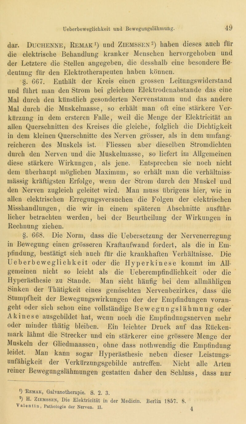 dar. Duchenne, Remak^) und Ziemssen^) haben dieses auch für die elektrische Behandlung kranker Menschen hervorgehoben und der Letztere die Stellen angegeben, die desshalb eine besondere Be- deutung für den Elektrotherapeuten haben können. §. 667. Enthält der Kreis einen grossen Leitungswiderstand und führt man den Strom bei gleichem Elektrodenabstande das eine Mal durch den künstlich gesonderten Nervenstamm und das andere Mal durch die Muskelmasse, so erhält man oft eine stärkere Ver- kürzung in dem ersteren Falle, weil die Menge der Elektricität au allen Querschnitten des Kreises die gleiche, folglich die Dichtigkeit in dem kleinen Querschnitte des Nerven grösser, als in dem umfang- reicheren des Muskels ist. Fliessen aber dieselben Stromdichten durch den Nerven und die Muskelmasse, so liefert im Allgemeinen diese stärkere Wirkungen, als jene. Entsprechen sie noch nicht dem überhaupt möglichen Maximum, so erhält man die verhältniss- mässig kräftigsten Erfolge, wenn der Strom durch den Muskel und den Nerven zugleich geleitet wird. Man muss übrigens hier, wie in allen elektrischen Erreguugsversuchen die Folgen der elektrischen Misshandlungen, die wir in einem späteren Abschnitte ausführ- licher betrachten werden, bei der Beurtheilung der Wirkungen in Rechnung ziehen. §. 668. Die Norm, dass die Uebersetzung der Nervenerregung in Bewegung einen grösseren Kraftaufwand fordert, als die in Em- pfindung, bestätigt sich auch für die krankhaften Verhältnisse. Die Ueberbeweglichkeit oder die Hyperkinese kommt im All- gemeinen nicht so leicht als die Ueberempfindlichkeit oder die Hyperästhesie zu Stande. Man sieht häufig bei dem allmähligen Sinken der Thätigkeit eines gemischten Nervenbezirkes, dass die Stumpfheit der BewegungsWirkungen der der Empfindungen voran- geht oder sich schon eine vollständige Bewegungslähmung oder Akinese ausgebildet hat, wenn noch die Empfinduugsnerven mehr oder minder thätig bleiben. Ein leichter Druck auf das Rücken- mark lähmt die Strecker und ein stärkerer eine grössere Menge der Muskeln der Gliedmaassen, ohne dass nothwendig die Empfindung leidet. Man kann sogar Hyperästhesie neben dieser Leistungs- unfähigkeit der Verkürzungsgebilde antrefifen. Nicht alle Arten reiner Bewegungslähmungen gestatten daher den Schluss, dass nur V b Remak, Galvanotherapie. S. 2. 3. b H. Ziemssj:h, Die Elektricität in der Medicin. Berlin 1857. 8. Valentin, Pathologie der Nerven. II. a