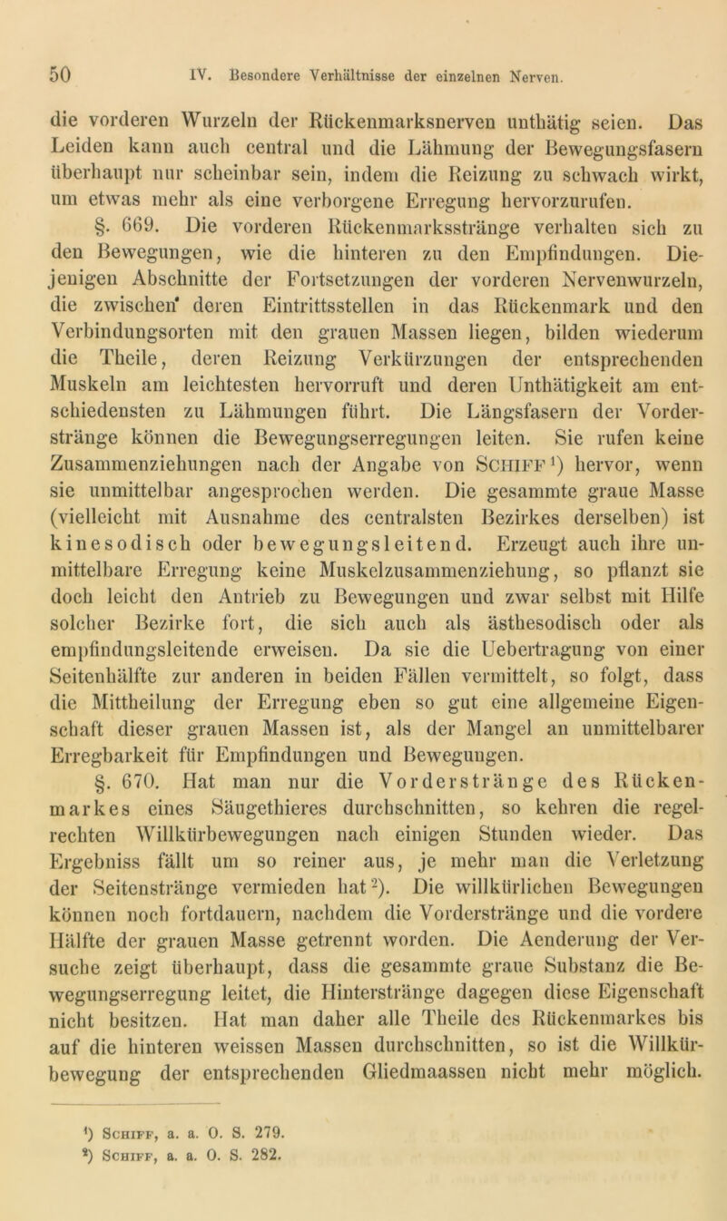 die vorderen Wurzeln der Rückenmarksnerven untbütig seien. Das Leiden kann auch central und die Lähmung der Bewegungsfasern überhaupt nur scheinbar sein, indem die Reizung zu schwach wirkt, um etwas mehr als eine verborgene Erregung hervorzurufen. §. 669. Die vorderen Rückenmarksstränge verhalten sich zu den Bewegungen, wie die hinteren zu den Empfindungen. Die- jenigen Abschnitte der Fortsetzungen der vorderen Nervenwurzeln, die zwischen* * deren Eintrittsstellen in das Rückenmark und den Verbindungsorten mit den grauen Massen liegen, bilden wiederum die Theile, deren Reizung Verkürzungen der entsprechenden Muskeln am leichtesten hervorruft und deren Unthätigkeit am ent- schiedensten zu Lähmungen führt. Die Längsfasern der Vorder- stränge können die Bewegungserregungen leiten. Sie rufen keine Zusammenziehungen nach der Angabe von Schiff hervor, wenn sie unmittelbar angesprochen werden. Die gesammte graue Masse (vielleicht mit Ausnahme des centralsten Bezirkes derselben) ist kinesodisch oder bewegungsleitend. Erzeugt auch ihre un- mittelbare Erregung keine Muskelzusammenziehung, so pflanzt sie doch leicht den Antrieb zu Bewegungen und zwar selbst mit Hilfe solcher Bezirke fort, die sich auch als ästhesodisch oder als em})flndungsleitende erweisen. Da sie die Uebertragung von einer Seitenhälfte zur anderen in beiden Fällen vermittelt, so folgt, dass die Mittheilung der Erregung eben so gut eine allgemeine Eigen- schaft dieser grauen Massen ist, als der Mangel an unmittelbarer Erregbarkeit für Empfindungen und Bewegungen. §. 670. Hat man nur die Vorderstränge des Rücken- markes eines Säugethieres durchschnitten, so kehren die regel- rechten Willkürbewegungen nach einigen Stunden wieder. Das Ergebniss fällt um so reiner aus, je mehr man die Verletzung der Seitenstränge vermieden hat'^). Die willkürlichen Bewegungen können noch fortdauern, nachdem die Vorderstränge und die vordere Hälfte der grauen Masse getrennt worden. Die Aenderung der Ver- suche zeigt überhaupt, dass die gesammte graue Substanz die Be- wegungserregung leitet, die Hinterstränge dagegen diese Eigenschaft nicht besitzen. Hat man daher alle Theile des Rückenmarkes bis auf die hinteren weissen Massen durchschnitten, so ist die Willkür- bewegung der entsprechenden Gliedmaassen nicht mehr möglich. b Schiff, a. a. 0. S. 279. *) Schiff, a. a. 0. S. 282.