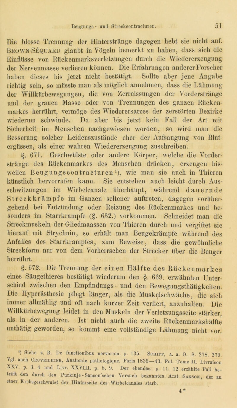 Die blosse Trermung der Hinterstränge dagegen hebt sie nicht auf. BrowN'Sequard glaubt in Vögeln bemerkt zu haben, dass sich die Einflüsse von Kückenniarksverletzungen durch die Wiedererzeugung der Nervenmasse verlieren können. Die Erfahrungen anderer Forscher haben dieses bis jetzt nicht bestätigt. Sollte aber jene Angabe richtig sein, so müsste man als möglich annehmen, dass die Lähmung der Willkürbewegungen, die von Zerreissungen der Vorderstränge und der grauen Masse oder von Trennungen des ganzen Rücken- markes herrührt, vermöge des Wiederersatzes der zerstörten Bezirke wiederum schwinde. Da aber bis jetzt kein Fall der Art mit Sicherheit im Menschen nachgewiesen worden, so wird man die Besserung solcher Leidenszustände eher der Aufsaugung von Blut- ergüssen, als einer wahren Wiedererzeugung zuschreiben. §. 671. Geschwülste oder andere Körper, welche die Vorder- stränge des Rückenmarkes des Menschen drücken, erzeugen bis- weilen Beugungscontracturen ^), wie man sie auch in Thieren künstlich hervorrufen kann. Sie entstehen auch leicht durch Aus- schwitzungen im Wirbelcanale überhaupt, während dauernde Streckkrämpfe im Ganzen seltener auftreten, dagegen vorüber- gehend bei Entzündung oder Reizung des Rückenmarkes und be- sonders im Starrkrämpfe (§. 632.) Vorkommen. Schneidet man die Streckmuskeln der Gliedmaassen von Thieren durch und vergiftet sie hierauf mit Strychnin, so erhält man Beugekrämpfe während des Anfalles des Starrkrampfes, zum Beweise, dass die gewöhnliche Streckform nur von dem Vorherrschen der Strecker über die Beuger herrührt. §.672. Die Trennung der einen Hälfte des Rückenmarkes eines Säugethieres bestätigt wiederum den §. 669. erwähnten Unter- schied zwischen den Empfindungs- und den Bewegungsthätigkeiten. Die Plyperästhesie pflegt länger, als die Muskelschwäche, die sich immer allmählig und oft nach kurzer Zeit verliert, anzuhalten. Die Willkürbewegung leidet in den Muskeln der Verletzungsseite stärker, als in der anderen. Ist nicht auch die zweite Rückenmarkshälfte unthätig geworden, so kommt eine vollständige Lähmung nicht vor. Siehe z. B. De functionibus nervorura. p. 135. Schiff, a. a. 0. S. 278. 279. Vgl. auch Cruveilhier, Anatomie pathologique. Paris 1835—43. Pol. Tome II. Livraison XXV. p. 3. 4 und Livr. XXVIII. p. 8. 9. Der ebendas, p. 11. 12 erzählte Pall be- trifft den durch den Purkinje - Sanson’schen Versuch bekannten Arzt Sanson, der an einer Krebsgeschwulst der Hinterseite des Wirbelcanales starb.