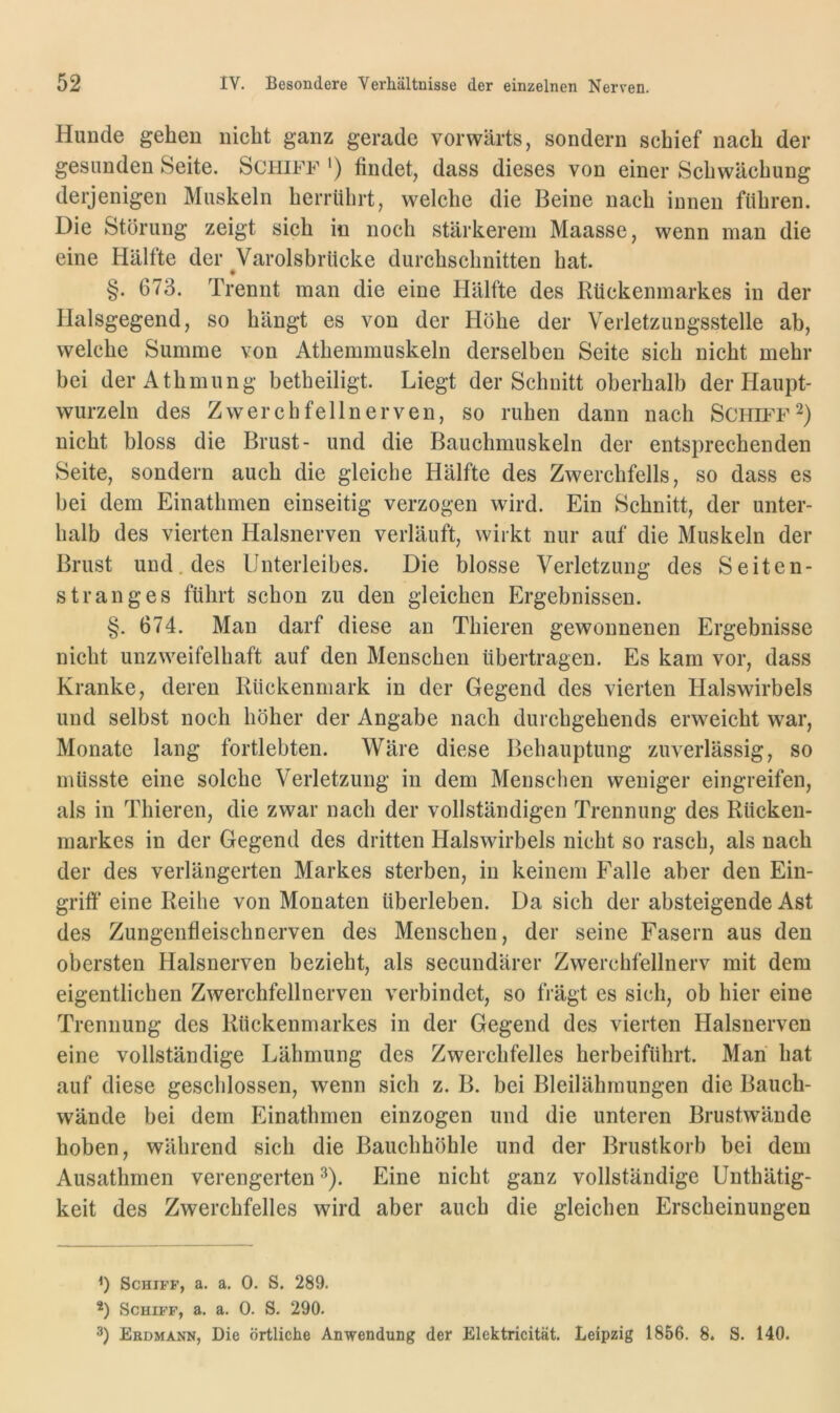 Hunde gehen nicht ganz gerade vorwärts, sondern schief nach der gesunden Seite. Schiff ') findet, dass dieses von einer Schwächung derjenigen Muskeln herrührt, welche die Beine nach innen führen. Die Störung zeigt sich in noch stärkerem Maasse, wenn man die eine Hälfte der Varolsbrücke durchschnitten hat. # §. 673. Trennt man die eine Hälfte des Rückenmarkes in der Halsgegend, so hängt es von der Höhe der Verletzungsstelle ab, welche Summe von Athemmuskeln derselben Seite sich nicht mehr bei derAthmung betheiligt. Liegt der Schnitt oberhalb der Haupt- wurzeln des Zwerchfellnerven, so ruhen dann nach Schupf nicht bloss die Brust- und die Bauchmuskeln der entsprechenden Seite, sondern auch die gleiche Hälfte des Zwerchfells, so dass es hei dem Einathmen einseitig verzogen wird. Ein Schnitt, der unter- halb des vierten Halsnerven verläuft, wirkt nur auf die Muskeln der Brust und. des Unterleibes. Die blosse Verletzung des Seiten- stranges führt schon zu den gleichen Ergebnissen. §. 674. Man darf diese an Thieren gewonnenen Ergebnisse nicht unzweifelhaft auf den Menschen übertragen. Es kam vor, dass Kranke, deren Rückenmark in der Gegend des vierten Halswirbels und selbst noch höher der Angabe nach durchgehends erweicht war, Monate lang fortlebten. Wäre diese Behauptung zuverlässig, so müsste eine solche Verletzung in dem Menschen weniger eingreifen, als in Thieren, die zwar nach der vollständigen Trennung des Rücken- markes in der Gegend des dritten Halswirbels nicht so rasch, als nach der des verlängerten Markes sterben, in keinem Falle aber den Ein- grift* * eine Reihe von Monaten überleben. Da sich der absteigende Ast des Zungenfleischnerven des Menschen, der seine Fasern aus den obersten Halsnerven bezieht, als secundärer Zwerchfellnerv mit dem eigentlichen Zwerchfellnerven verbindet, so frägt es sich, ob hier eine Trennung des Rückenmarkes in der Gegend des vierten Halsnerven eine vollständige Lähmung des Zwerchfelles herbeiführt. Man hat auf diese geschlossen, wenn sich z. B. bei Bleilähmungen die Bauch- wände bei dem Einathmen einzogen und die unteren Brustwände hoben, während sich die Bauchhöhle und der Brustkorb bei dem Ausathmen verengerten^). Eine nicht ganz vollständige Unthätig- keit des Zwerchfelles wird aber auch die gleichen Erscheinungen Schiff, a. a. 0. S. 289. *) Schiff, a. a. 0. S. 290. 3) Ebdmann, Die örtliche Anwendung der Elektricität. Leipzig 1856. 8. S. 140.