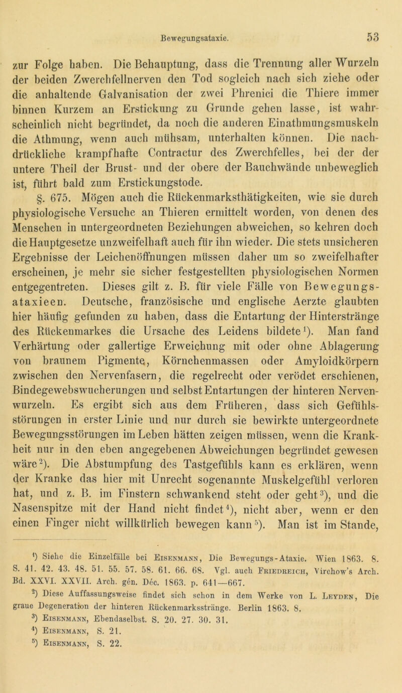 zur Folge haben. Die Behauptung, dass die Trennung aller Wurzeln der beiden Zwerchfellnerven den Tod sogleich nach sich ziehe oder die anhaltende Galvanisation der zwei Phrenici die Thiere immer binnen Kurzem an Erstickung zu Grunde gehen lasse, ist wahr- scheinlich nicht begründet, da noch die anderen Einathmungsmuskeln die Athmung, wenn auch mühsam, unterhalten können. Die nach- drückliche krampfhafte Contractur des Zwerchfelles, bei der der untere Theil der Brust- und der obere der Bauchwände unbeweglich ist, führt bald zum Erstickungstode. §. 675. Mögen auch die Rückenmarksthätigkeiten, wie sie durch physiologische Versuche an Thieren ermittelt worden, von denen des Menschen in untergeordneten Beziehungen abweichen, so kehren doch die Hauptgesetze unzweifelhaft auch für ihn wieder. Die stets unsicheren Ergebnisse der Leichenöffnungen müssen daher um so zweifelhafter erscheinen, je mehr sie sicher festgestellten physiologischen Normen entgegentreten. Dieses gilt z. B. für viele Fälle von Bewegungs- ataxieen. Deutsche, französische und englische Aerzte glaubten hier häufig gefunden zu haben, dass die Entartung der Hinterstränge des Rückenmarkes die Ursache des Leidens bildete^). Man fand Verhärtung oder gallertige Erweichung mit oder ohne Ablagerung von braunem Pigmente, Körnchenmassen oder Amyloidkörpern zwischen den Nervenfasern, die regelrecht oder verödet erschienen, Bindegewebswucherungen und selbst Entartungen der hinteren Nerven- wurzeln. Hs ergibt sich aus dem Früheren, dass sich Gefühls- störungen in erster Linie und nur durch sie bewirkte untergeordnete Bewegungsstörungen im Leben hätten zeigen müssen, wenn die Krank- heit nur in den eben angegebenen Abweichungen begründet gewesen wäre 2). Die Abstumpfung des Tastgefühls kann es erklären, wenn der Kranke das hier mit Unrecht sogenannte Muskelgefühl verloren hat, und z. B, im Finstern schwankend steht oder geht^), und die Nasenspitze mit der Hand nicht findet“*), nicht aber, wenn er den einen Finger nicht willkürlich bewegen kann ^). Man ist im Stande, ') Siehe die Einzelfälle bei Eisenmann, Die Bewegungs-Ataxie. Wien 1863. 8. S. 41. 42. 43. 48. 51. 55. 57. 58. 61. 66. 68. Vgl. auch Friedreich, Virchow’s Arch. Bd. XXVI. XXVII. Arch. gen. Dec. 1863. p. 641—667. Diese Auffassungsweise findet sich schon in dem Werke von L. Leyden, Die graue Degeneration der hinteren Bückenmarksstränge. Berlin 1863. 8. 3) Eisenmann, Ebendaselbst. S. 20. 27. 30. 31. '*) Eisenmann, S. 21. Eisenmann, S. 22.
