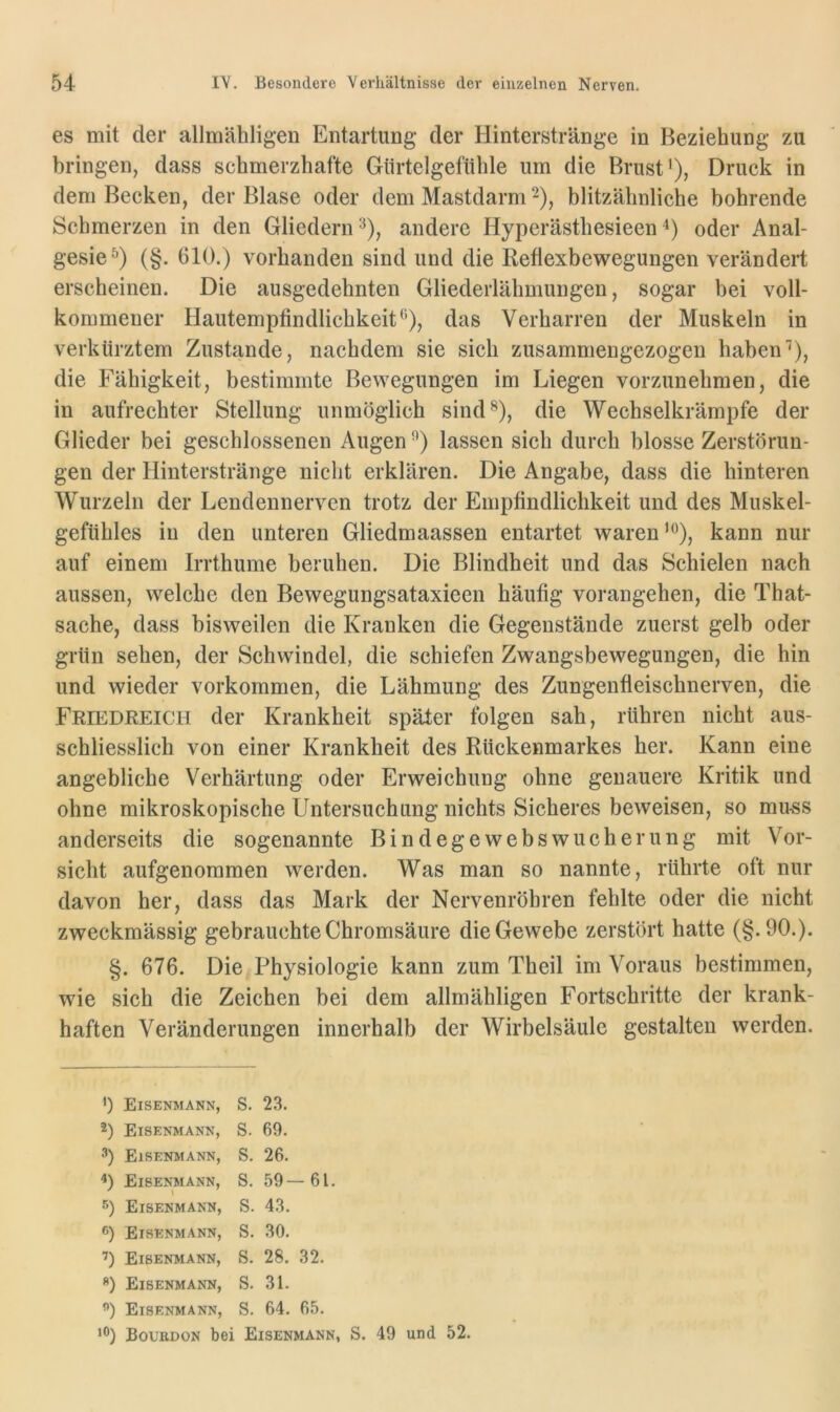 es mit der allmähligen Entartung der Hinterstränge in Beziehung zu bringen, dass schmerzhafte Gürtelgefühle um die Brust* *), Druck in dem Becken, der Blase oder dem Mastdarm ^), blitzähnliche bohrende Schmerzen in den Gliedern^), andere Hyperästhesieenoder Anal- gesie^) (§. 610.) vorhanden sind und die Reflexbewegungen verändert erscheinen. Die ausgedehnten Gliederlähmungen, sogar bei voll- kommener Hautempfindlichkeit*'’), das Verharren der Muskeln in verkürztem Zustande, nachdem sie sich zusammengezogen haben'*), die Fähigkeit, bestimmte Bewegungen im Liegen vorzunehmen, die in aufrechter Stellung unmöglich sind®), die Wechselkrämpfe der Glieder bei geschlossenen Augen '*) lassen sich durch blosse Zerstörun- gen der Hinterstränge nicht erklären. Die Angabe, dass die hinteren Wurzeln der Lendennerven trotz der Empfindlichkeit und des Muskel- gefühles in den unteren Gliedmaassen entartet waren***), kann nur auf einem Irrthume beruhen. Die Blindheit und das Schielen nach aussen, welche den Bewegungsataxieen häufig vorangehen, die That- sache, dass bisweilen die Kranken die Gegenstände zuerst gelb oder grün sehen, der Schwindel, die schiefen Zwangsbewegungen, die hin und wieder Vorkommen, die Lähmung des Zungenfleischnerven, die Friedreich der Krankheit später folgen sah, rühren nicht aus- schliesslich von einer Krankheit des Rückenmarkes her. Kann eine angebliche Verhärtung oder Erweichung ohne genauere Kritik und ohne mikroskopische Untersuchung nichts Sicheres beweisen, so mu-ss anderseits die sogenannte Bindegewebswucherung mit Vor- sicht aufgenommen werden. Was man so nannte, rührte oft nur davon her, dass das Mark der Nervenröbren fehlte oder die nicht zweckmässig gebrauchte Chromsäure die Gewebe zerstört hatte (§.90.). §. 676. Die Physiologie kann zum Theil im Voraus bestimmen, wie sich die Zeichen bei dem allmähligen Fortschritte der krank- haften Veränderungen innerhalb der Wirbelsäule gestalten werden. >) Eisenmann, S. 23. 2) Eisenmann, S. 69. 3) Eisenmann, S. 26. 4) Eisenmann, S. 59—61. 5) Eisenmann, S. 43. Eisenmann, S. 30. ’) Eisenmann, S. 28. 32. *) Eisenmann, S. 31. ”) Eisenmann, S. 64. 65. Boubdon bei Eisenmann, S. 49 und 52.