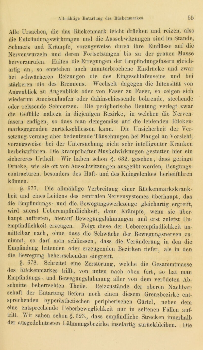 Alle Ursachen, die das Rückenmark leicht drücken und reizen, also die Entzündungswirklingen und die Ausschwitzungen sind irn Stande, Schmerz und Krämpfe, vorzugsweise durch ihre Einflüsse auf die Nervenwurzeln und deren Fortsetzungen bis zu der grauen Masse hervorzurufen. Halten die Erregungen der Empfindungsfasern gleich- artig an, so entstehen auch ununterbrochene Eindrücke und zwar bei schwächeren Reizungen die des Eingeschlafenseins und bei stärkeren die des Brennens. Wechselt dagegen die Intensität von Augenblick zu Augenblick oder von Faser zu Faser, so zeigen sich wiederum Ameisenlaufen oder dahinschiessende bohrende, stechende oder reissende Schmerzen. Die peripherische Deutung verlegt zwar die Gefühle nahezu in diejenigen Bezirke, in welchen die Nerven- fasern endigen, so dass man demgemäss auf die leidenden Rücken- marksgegenden zurückschliessen kann. Die Unsicherheit der Ver- setzung vermag aber bedeutende Täuschungen bei Mangel an Vorsicht, vorzugsweise bei der Untersuchung nicht sehr intelligenter Kranken herbeizuführen. Die krampfhaften Muskelwirkungen gestatten hier ein sichereres Urtheil. Wir haben schon §. 632. gesehen, dass geringe Drucke, wie sie oft von Ausschwitzungen ausgeübt werden, Beugungs- contracturen, besonders des Hilft- und des Kniegelenkes herbeiführen können. §. 677. Die allmählige Verbreitung einer Rückenmarkskrank- heit und eines Leidens des centralen Nervensystemes überhaupt, das die Empfindlings- und die Bewegungswerkzeuge gleichartig ergreift, wird zuerst Ueberempfindlichkeit, dann Krämpfe, wenn sie über- haupt auftreten, hierauf Bewegungslähmungen und erst zuletzt Un- empfindlichkeit erzeugen. Folgt diese der Ueberempfindlichkeit un- mittelbar nach, ohne dass die Schwäche der Bewegungsnerven zu- nimmt, so darf man schliessen, dass die Veränderung in den die Empfindung leitenden oder erzeugenden Bezirken tiefer, als in den die Bewegung beherrschenden eingreift. §. 678. Schreitet eine Zerstörung, welche die Gesammtmasse des Rückenmarkes trifft, von unten nach oben fort, so hat man Empfindlings- und Bewegungslähmung aller von dem verödeten Ab- schnitte beherrschten Theile. Reizzustände der oberen Nachbar- schaft der Entartung liefern noch einen diesem Grenzbezirke ent- sprechenden hyperästhetischen peripherischen Gürtel, neben dem eine entsprechende Ueberbeweglichkeit nur in seltenen Fällen auf- tritt. Wir sahen schon §. 623., dass empfindliche Strecken innerhalb der ausgedehntesten Lähmungsbezirke inselartig Zurückbleiben. Die