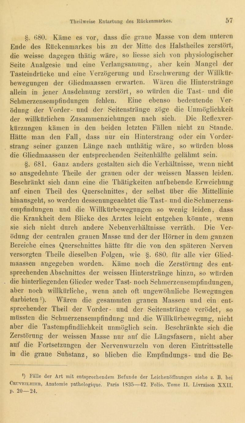 §. 680. Käme es vor, dass die graue Masse von dem unteren Ende des Rückenmarkes bis zu der Mitte des Halstheiles zerstört, die weisse dagegen thätig wäre, so Hesse sich von physiologischer Seite Analgesie und eine Verlangsamung, aber kein Mangel der Tasteindrücke und eine Verzögerung und Erschwerung der Willkür- bewegungen der Gliedmaassen erwarten. Wären die Hinterstränge allein in jener Ausdehnung zerstört, so würden die Tast- und die Schmerzensempfindungen fehlen. Eine ebenso bedeutende Ver- ödung der Vorder- und der Seitenstränge zöge die Unmöglichkeit der willkürlichen Zusammenziehungen nach sich. Die Reflexver- kürzungen kämen in den beiden letzten Fällen nicht zu Stande. Hätte man den Fall, dass nur ein Hinterstrang oder ein Vorder- strang seiner ganzen Länge nach unthätig wäre, so würden bloss die Gliedmaassen der entsprechenden Seitenhälfte gelähmt sein. §. 681. Ganz anders gestalten sich die Verhältnisse, wenn nicht so ausgedehnte Theile der grauen oder der weissen Massen leiden. Beschränkt sich dann eine die Thätigkeiten aufhebende Erweichung auf einen Theil des Querschnittes, der selbst über die Mittellinie hinausgeht, so werden dessenungeachtet die Tast- und die Schmerzens- empfindungen und die Willkürbewegungen so wenig leiden, dass die Krankheit dem Blicke des Arztes leicht entgehen könnte, wenn sie sich nicht durch andere Nebenverhältnisse verräth. Die Ver- ödung der centralen grauen Masse und der der Hörner in dem ganzen Bereiche eines Querschnittes hätte für die von den späteren Nerven versorgten Theile dieselben Folgen, wie §. 680. für alle vier Glied- maassen angegeben worden. Käme noch die Zerstörung des ent- sprechenden Abschnittes der weissen Hinterstränge hinzu, so würden die hinterliegenden Glieder weder Tast- noch Schmerzensempfindungen, aber noch willkürliche, wenn auch oft ungewöhnliche Bewegungen darbieten Q. Wären die gesammten grauen Massen und ein ent- sprechender Theil der Vorder- und der Seitenstränge verödet, so müssten die Schmerzensernpfindung und die Willkürbewegung, nicht aber die Tastempfindlichkeit unmöglich sein. Beschränkte sich die Zerstörung der weissen Masse nur auf die Längsfasern, nicht aber auf die Fortsetzungen der Nervenwurzeln von deren Eintrittsstelle in die graue Substanz, so blieben die Empfindlings- und die Be- 6 Fälle der Art mit entsprechendem Befunde der Leichenöffnungen siehe z. B. bei Cruveilhier, Anatomie pathologique. Paris 1835—42. Folio. Tome II. Livraison XXII. p. 20 — 24.