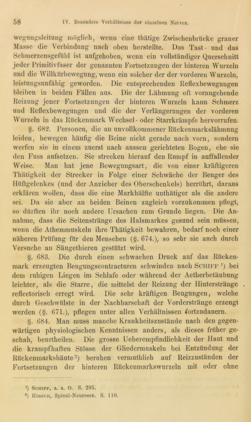 vvegungsleitiing- möglich, wenn eine thätige Zwischenbriieke grauer Masse die Verbindung nach oben bersteilte. Das Tast- und das Scbmerzensgefiibl ist aufgehoben, wenn ein vollständiger Querschnitt jeder Primitivfaser der genannten Fortsetzungen der hinteren Wurzeln und die Willkürhewegung, wenn ein solcher der der vorderen Wurzeln, leistungsunfähig geworden. Die entsprechenden Reflexbewegungen bleiben in beiden Fällen aus. Die der Lähmung oft vorangehende Reizung jener Fortsetzungen der hinteren Wurzeln kann Schmerz und Reflexbewegungen und die der Verlängerungen der vorderen Wurzeln in das Rückenmark Wechsel - oder Starrkrämpfe hervorrufen. §. 682. Personen, die an unvollkommener Rückenmarkslähmung leiden, bewegen häufig die Beine nicht gerade nach vorn, sondern werfen sie in einem zuerst nach aussen gerichteten Bogen, ehe sie den Fuss aufsetzen. Sie strecken hierauf den Rumpf in auffallender Weise. Man hat jene Bewegungsart, die von einer kräftigeren Thätigkcit der Strecker in Folge einer Schwäche der Beuger des Hüftgelenkes (und der Anzieher des Oberschenkels) herrührt, daraus erklären wollen, dass die eine Markhälfte unthätiger als die andere sei. Da sie aber an beiden Beinen zugleich vorzukommen pflegt, so dürften ihr noch andere Ursachen zum Grunde liegen. Die An- nahme, dass die Seitenstränge des Halsmarkes gesund sein müssen, wenn die Athemmuskeln ihre Thätigkeit bewahren, bedarf noch einer näheren Prüfung für den Menschen (§. 674.), so sehr sie auch durch Versuche an Säugethieren gestützt wird. §. 683. Die durch einen schwachen Druck auf das Rücken- mark erzeugten Beugungscontracturen schwinden nach Schiff ’) bei dem ruhigen Liegen im Schlafe oder während der Aetherbetäubung leichter, als die Starre, die mittelst der Reizung der Hinterstränge reflectorisch erregt wird. Die sehr kräftigen Beugungen, welche durch Geschwülste in der Nachbarschaft der Vorderstränge erzeugt werden (§. 671.), pflegen unter allen Verhältnissen fortzudauern. §. 684. Man muss manche Krankheitszustände nach den gegen- wärtigen physiologischen Kenntnissen anders, als dieses früher ge- schah, beurtheilen. Die grosse Ueberempfindlichkeit der Haut und die krampfhaften Stösse der Gliedermuskeln bei Entzündung der Rückenmarkshäute ^) beruhen vermuthlich auf Reizzuständen der Fortsetzungen der hinteren Rückenmarkswurzeln mit oder ohne ') Schiff, a. a. 0. S. 295. Hirsch, Spinal-Neurosen. S. 110.