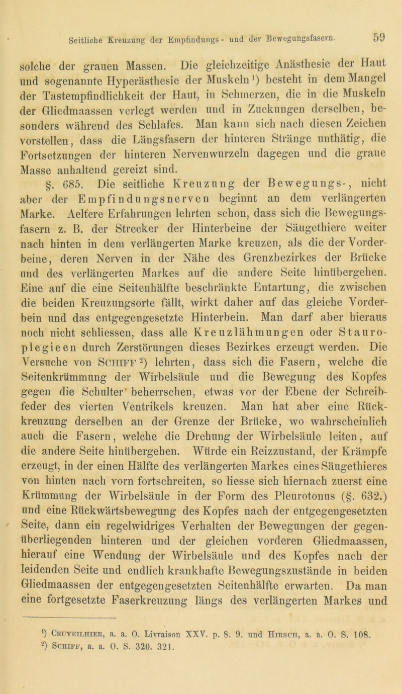 Seitliche Kreuzung der Empfindungs - und der Bewegungsfasern. solche der grauen Massen. Die gleichzeitige Anästhesie der Haut und sogenannte Hyperästhesie der Muskeln *) besteht in dem Mangel der Tastempfindlichkeit der Haut, in Schmerzen, die in die Muskeln der Gliedmaassen verlegt werden und in Zuckungen derselben, be- sonders während des Schlafes. Man kann sich nach diesen Zeichen vorstellen, dass die Längsfasern der hinteren Stränge unthätig, die Fortsetzungen der hinteren Nervenwurzeln dagegen und die graue Masse anhaltend gereizt sind. §. 685. Die seitliche Kreuzung der Bewegungs-, nicht aber der Empfindungsnerven beginnt an dem verlängerten Marke. Aeltere Erfahrungen lehrten schon, dass sich die Bewegungs- fasern z. B. der Strecker der Hinterbeine der Säugethiere weiter nach hinten in dem verlängerten Marke kreuzen, als die der Vorder- beine, deren Nerven in der Nähe des Grenzbezirkes der Brücke und des verlängerten Markes auf die andere Seite hinübergehen. Eine auf die eine Seitenhälfte beschränkte Entartung, die zwischen die beiden Kreuzungsorte fällt, wirkt daher auf das gleiche Vorder- bein und das entgegengesetzte Hinterbein. Man darf aber hieraus noch nicht schliessen, dass alle Kreuzlähmungen oder Stauro- plegieen durch Zerstörungen dieses Bezirkes erzeugt werden. Die Versuche von Schifflehrten, dass sich die Fasern, welche die Seitenkrtimmung der Wirbelsäule und die Bewegung des Kopfes gegen die Schulter’ beherrschen, etwas vor der Ebene der Schreib- feder des vierten Ventrikels kreuzen. Man hat aber eine Rück- kreuzung derselben an der Grenze der Brücke, wo wahrscheinlich auch die Fasern, welche die Drehung der Wirbelsäule leiten, auf die andere Seite hinübergehen. Würde ein Reizzustand, der Krämpfe erzeugt, in der einen Hälfte des verlängerten Markes eines Säugethieres von hinten nach vorn fortschreiten, so Hesse sich hiernach zuerst eine Krümmung der Wirbelsäule in der Form des Pleurotonus (§. 632.) und eine Rückwärtsbewegung des Kopfes nach der entgegengesetzten Seite, dann ein regelwidriges Verhalten der Bewegungen der gegen- überliegenden hinteren und der gleichen vorderen Gliedmaassen, hierauf eine Wendung der Wirbelsäule und des Kopfes nach der leidenden Seite und endlich krankhafte Bewegungszustände in beiden Gliedmaassen der entgegengesetzten Seitenh’älfte erwarten. Da man eine fortgesetzte Faserkreuzung längs des verlängerten Markes und b Cruveilhier, a. a. 0. Livraison XXV. p. 8. 9. und Hirsch, a. a. 0. S. 108. b Schiff, a. a. 0. S. 320. 321.