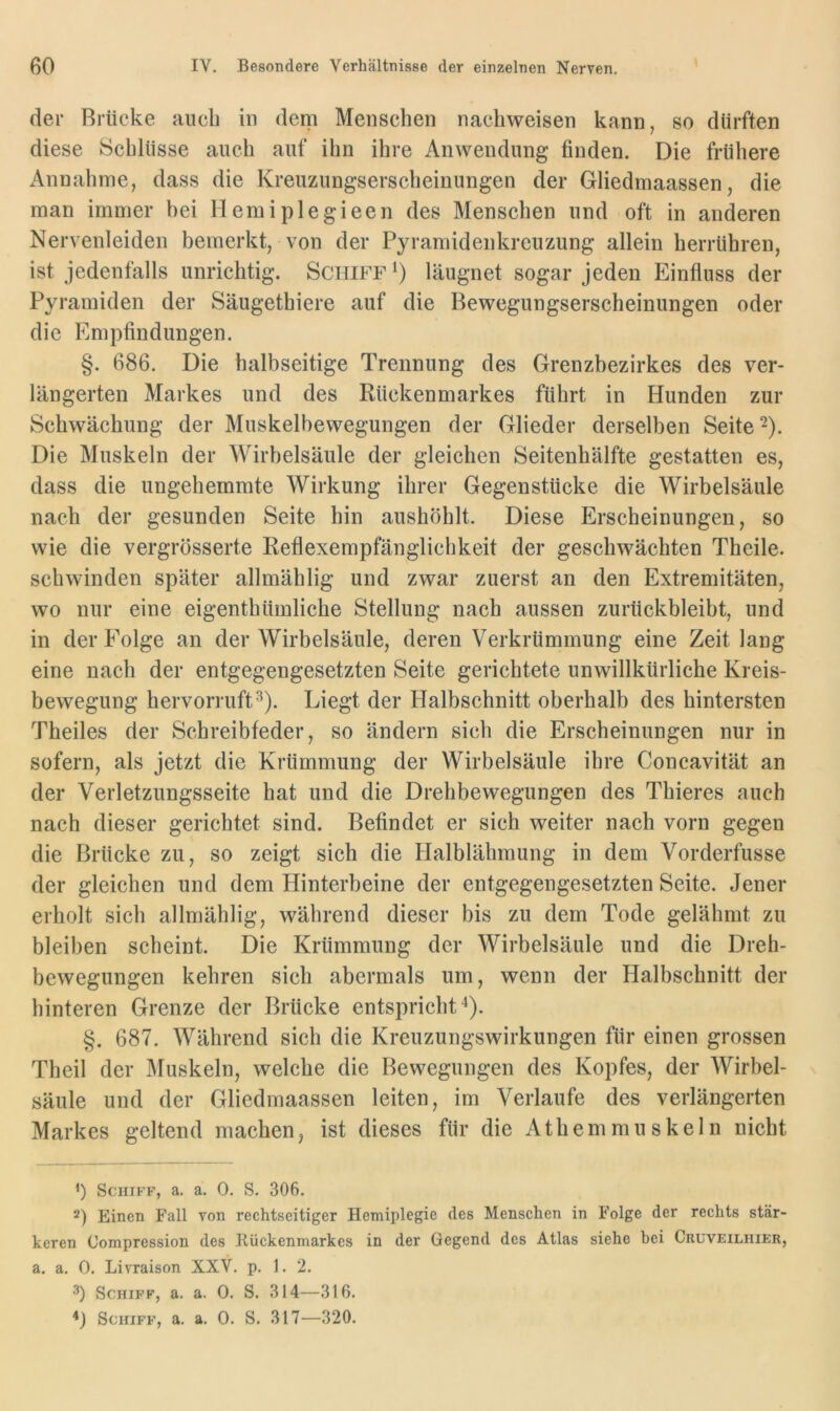 der Brücke auch in dem Menschen nachweisen kann, so dürften diese Schlüsse auch auf ihn ihre Anwendung finden. Die frühere Annahme, dass die Kreuzungserscheinungen der Gliedmaassen, die man immer bei Hemiplegieen des Menschen und oft in anderen Nervenleiden bemerkt, von der Pyramidenkreuzung allein herrühren, ist jedenfalls unrichtig. Schiff läugnet sogar jeden Einfluss der Pyramiden der Säugethiere auf die Bewegungserscheinungen oder die Empfindungen. §. 686. Die halbseitige Trennung des Grenzhezirkes des ver- längerten Markes und des Rückenmarkes führt in Hunden zur Schwächung der Muskelbewegungen der Glieder derselben Seite ^). Die Muskeln der Wirbelsäule der gleichen Seitenhälfte gestatten es, dass die ungehemmte Wirkung ihrer Gegenstücke die Wirbelsäule nach der gesunden Seite hin aushöhlt. Diese Erscheinungen, so wie die vergrösserte Reflexempfänglichkeit der geschwächten Theile. schwinden später allmählig und zwar zuerst an den Extremitäten, wo nur eine eigenthümliche Stellung nach aussen zurückbleibt, und in der Folge an der Wirbelsäule, deren Verkrümmung eine Zeit lang eine nach der entgegengesetzten Seite gerichtete unwillkürliche Kreis- bewegung hervorruft^). Liegt der Halbschnitt oberhalb des hintersten Theiles der Schreibfeder, so ändern sich die Erscheinungen nur in sofern, als jetzt die Krümmung der Wirbelsäule ihre Concavität an der Verletzungsseite hat und die Drehbewegungen des Thieres auch nach dieser gerichtet sind. Befindet er sich weiter nach vorn gegen die Brücke zu, so zeigt sich die Halblähmung in dem Vorderfusse der gleichen und dem Hinterbeine der entgegengesetzten Seite. Jener erholt sich allmählig, während dieser bis zu dem Tode gelähmt zu bleiben scheint. Die Krümmung der Wirbelsäule und die Dreh- bewegungen kehren sich abermals um, wenn der Halbschnitt der hinteren Grenze der Brücke entspricht 4). §. 687. Während sich die Kreuzungswirkungen für einen grossen Theil der Muskeln, welche die Bewegungen des Kopfes, der Wirbel- säule und der Gliedmaassen leiten, im Verlaufe des verlängerten Markes geltend machen, ist dieses für die Athemmuskeln nicht ’) Schiff, a. a. 0. S. 306. Einen Fall von rechtseitiger Hemiplegie des Menschen in Folge der rechts stär- keren Compression des Ilückenmarkcs in der Gegend des Atlas siehe bei Cruveilhier, a. a. 0. Livraison XXV. p. 1. 2. 3) Schiff, a, a. 0. S. 314—316.