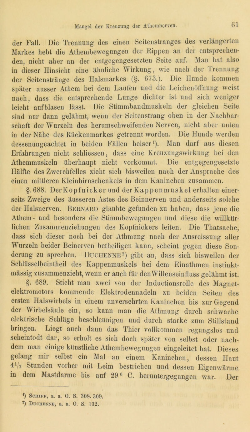 Mangel der Kreuzung der Athemnerren. der Fall. Die Trennung des einen Seitenstranges des verlängerten Markes hebt die Athembewegungen der Rippen an der entsprechen- den, nicht aber an der entgegengesetzten Seite auf. Man hat also in dieser Hinsicht eine ähnliche Wirkung, wie nach der ITennung der Seitenstränge des Ilalsmarkes (§. 673.). Die Hunde konniien später ausser Athem bei dem Laufen und die Leichenöffnung weist nach, dass die entsprechende Lunge dichter ist und sich weniger leicht aufblasen lässt. Die Stimmbandmuskeln der gleichen Seite sind mir dann gelähmt, wenn der Seitenstrang oben in der Nachbar- schaft der Wurzeln des herumschweifenden Nerven, nicht aber unten in der Nähe des Rückenmarkes getrennt worden. Die Hunde werden dessenungeachtet in beiden Fällen heiser *). Man darf aus diesen Erfahrungen nicht schliessen, dass eine Kreuzungswirkung bei den Athemmuskeln überhaupt nicht vorkommt. Die entgegengesetzte Hälfte des Zwerchfelles zieht sich bisweilen nach der Ansprache des einen mittleren Kleinhirnschenkels in dem Kaninchen zusammen. §.688. Der Kopfnicker und der Kappen muskel erhalten einer- seits Zweige des äusseren Astes des Beinnerven und anderseits solche der Halsnerven. Bernard glaubte gefunden zu haben, dass jene die Athem- und besonders die Stimmbewegungen und diese die willkür- lichen Zusammenziehungen des Kopfnickers leiten. Die Thatsache, dass sich dieser noch bei der Athmung nach der Ausreissung aller Wurzeln beider Beinerven betheiligen kann, scheint gegen diese Son- derung zu sprechen. Duchenne gibt an, dass sich bisweilen der Schlüsselbeintheil des Kappenmuskels bei dem Einathmen instiukt- mässig zusammenzieht, wenn er auch für denWillenseinfluss gelähmt ist. §. 689. Sticht man zwei von der Inductionsrolle des Magnet- elektromotors kommende Elektrodennadeln zu beiden Seiten des ersten Halswirbels in einem unversehrten Kaninchen bis zur Gegend der Wirbelsäule ein, so kann man die Athmung durch schwache elektrische Schläge beschleunigen und durch starke zum Stillstand bringen. Liegt auch dann das Thier vollkommen regungslos und scheintodt dar, so erholt es sich doch später von selbst oder nach- dem man einige künstliche Athembewegungen eingeleitet hat. Dieses gelang mir selbst ein Mal an einem Kaninchen, dessen Haut 4Y2 Stunden vorher mit Leim bestrichen und dessen Eigenwärme in dem Mastdarme bis auf 29 ® C. heruntergegangen war. Der b Schiff, a. a. 0. S. 308. 309.