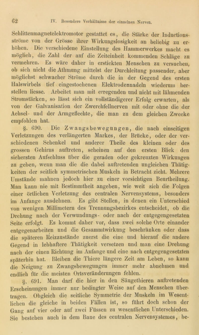 Sclilittenmagnetelektromotor gestattet es, die Stärke der Iiiductions- ströme von der Grösse ihrer Wirkungslosigkeit an beliebig zu er- höhen. Die verschiedene Einstellung des Hammerwerkes macht es möglich, die Zahl der auf die Zeiteinheit kommenden Schläge zu vermehren. Es wäre daher in erstickten Menschen zu versuchen, ob sich nicht die Athmung mittelst der Durchleitung passender, aber möglichst schwacher Ströme durch die in der Gegend des ersten Halswirbels tief - eingestochenen Elektrodennadeln wiederum her- stellen Hesse. Arbeitet man mit erregenden und nicht mit lähmenden Stromstärken, so lässt sich ein vollständigerer Erfolg erwarten, als von der Galvanisation der Zwerchfellnerven mit oder ohne die der Achsel- und der Armgeflechte, die man zu dem gleichen Zwecke empfohlen hat. §. 690. Die Zwangsbewegungen, die nach einseitigen Verletzungen des verlängerten Markes, der Brücke, oder der ver- schiedenen Schenkel und anderer Theile des kleinen oder des grossen Gehirns auftreten, scheinen auf den ersten Blick den sichersten Aufschluss über die geraden oder gekreuzten Wirkungen zu geben, wenn man die die dabei auftretenden ungleichen Thätig- keiten der seitlich symmetrischen Muskeln in Betracht zieht. Mehrere Umstände mahnen jedoch hier zu einer vorsichtigen Beurtheilung. Man kann nie mit Bestimmtheit angeben, wie weit sich die Folgen einer örtlichen Verletzung des centralen Nervensystems, besonders im Anfänge ausdehnen. Es gibt Stellen, in denen ein Unterschied von wenigen Millimetern des Trennungsbezirkes entscheidet, ob die Drehung nach der Verwundungs- oder nach der entgegengesetzten Seite erfolgt. Es kommt daher vor, dass zwei solche Orte einander entgegenarbeiten und die Gesammtwirkung beschranken oder dass die späteren Beizzustände zuerst die eine und hierauf die andere Gegend in lebhaftere Thätigkeit versetzen und man eine Drehung nach der einen Richtung im Anfänge und eine nach entgegengesetzten späterhin hat. Bleiben die Thiere längere Zeit am Leben, so kann die Neigung zu Zwangsbewegungen immer mehr abnehmen und endlich für die meisten Ortsveränderungen fehlen. §. 691. Man darf die hier in den Säugethieren auftretenden Erscheinungen immer nur bedingter Weise auf den Menschen über- tragen. Obgleich die seitliche Symmetrie der Muskeln im Wesent- lichen die gleiche in beiden Fällen ist, so führt doch schon der Gang auf vier oder auf zwei Füssen zu wesentlichen Unterschieden. Sie bestehen auch in dem Baue des centralen Nervensystemes, be-