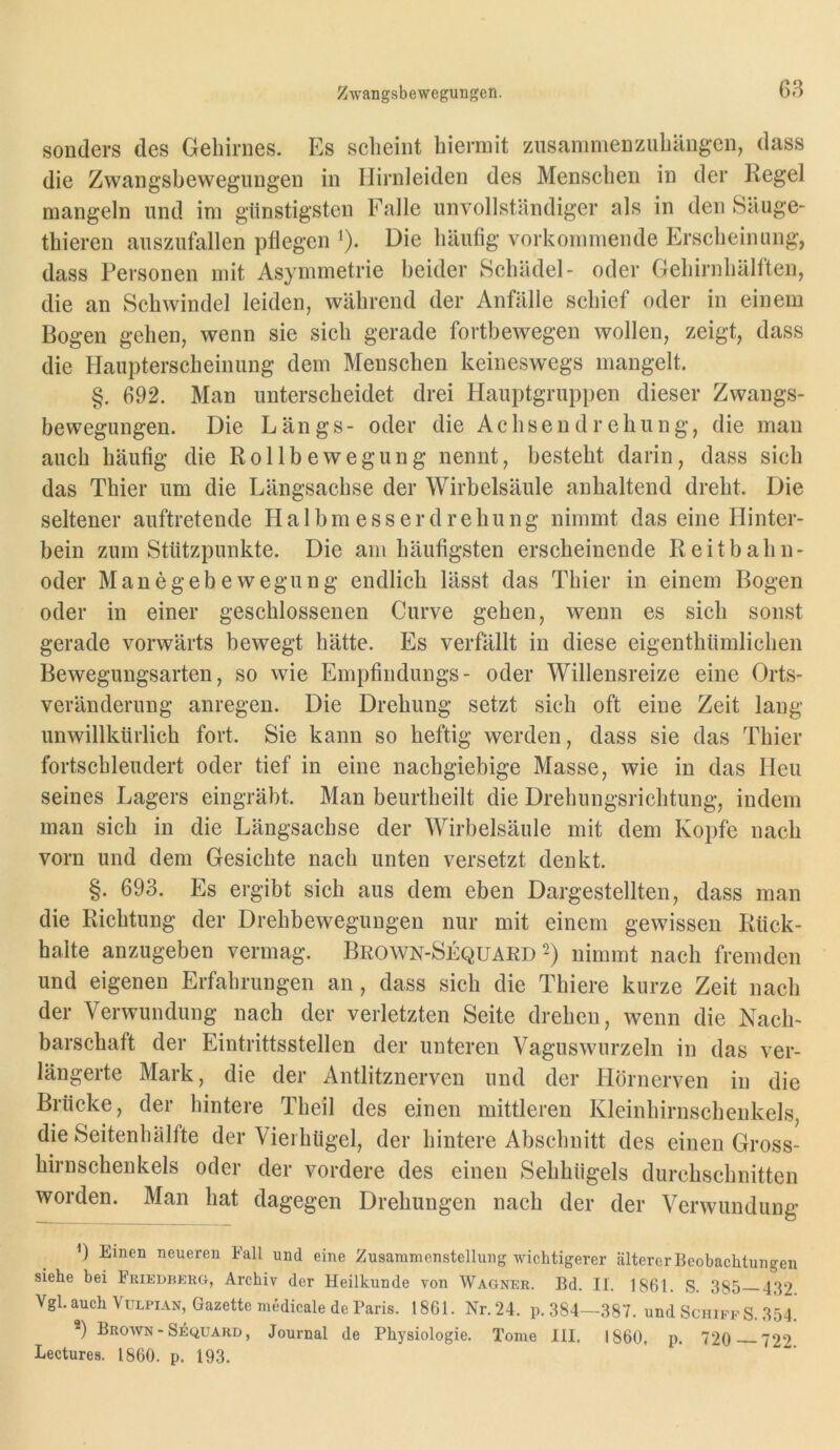 sonders des Gehirnes. Es scheint hiermit zusammenziihängcn, dass die Zwang’sbewegnngen in Ilirnleiden des Menschen in der Regel mangeln und im günstigsten Falle unvollständiger als in den Säuge- thieren auszufallen pflegen i). Die häufig vorkommende Erscheinung, dass Personen mit Asymmetrie beider Schädel- oder Gehirnhälften, die an Schwindel leiden, während der Anfälle schief oder in einem Bogen gehen, wenn sie sich gerade fortbewegen wollen, zeigt, dass die Haupterscheinung dem Menschen keineswegs mangelt. §. 692. Man unterscheidet drei Hauptgruppen dieser Zwangs- bewegungen. Die Längs- oder die Achsendrehung, die man auch häufig die Rollbewegung nennt, besteht darin, dass sich das Thier um die Längsachse der Wirbelsäule anhaltend dreht. Die seltener auftretende H a 1 b m e s s e r d r e h u n g nimmt das eine Hinter- bein zum Stützpunkte. Die am häufigsten erscheinende Reitbahn- oder Manegebewegung endlich lässt das Thier in einem Bogen oder in einer geschlossenen Curve gehen, wenn es sich sonst gerade vorwärts bewegt hätte. Es verfällt in diese eigenthümlichen Bewegungsarten, so wie Empfindlings- oder Willensreize eine Orts- veränderung anregen. Die Drehung setzt sich oft eine Zeit lang unwillkürlich fort. Sie kann so heftig werden, dass sie das Thier fortschleudert oder tief in eine nachgiebige Masse, wie in das Heu seines Lagers eingräbt. Man beurtheilt die Drehungsrichtung, indem man sich in die Längsachse der Wirbelsäule mit dem Kopfe nach vorn und dem Gesichte nach unten versetzt denkt. §. 693. Es ergibt sich aus dem eben Dargestellten, dass man die Richtung der Drehbewegungen nur mit einem gewissen Rück- halte anzugeben vermag. Beown-Sequard 2) nimmt nach fremden und eigenen Erfahrungen an, dass sich die Thiere kurze Zeit nach der Verwundung nach der verletzten Seite drehen, wenn die Nach- barschaft der Eintrittsstellen der unteren Vaguswurzeln in das ver- längerte Mark, die der Antlitznerven und der Hörnerven in die Brücke, der hintere Theil des einen mittleren Kleinhirnscheukels, die Seitenhälfte der Vieihügel, der hintere Abschnitt des einen Gross- hirnschenkels oder der vordere des einen Sehhügels durchschnitten worden. Man hat dagegen Drehungen nach der der Verwundung ') Einen neueren Fall und eine Zusammenstellung wichtigerer älterer Beobachtungen siehe bei Friedberg, Archiv der Heilkunde von Wagner. Bd. II. 1861. S. 385 432 Vgl. auch VuLPiAN, Gazette medicale de Paris. 1861. Nr.24. p. 384—387. und Schiff S. 354. *) Brown - S^QUARD, Journal de Physiologie. Tome III. 1860. p. 720 722 Lectures. 1860. p. 193.